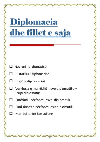 Diplomacia
dhe fillet e saja


 Nocioni i diplomacisë
 Historiku i diplomacisë
 Llojet e diplomacisë
 Vendosja e marrëdhënieve diplomatike –
 Trupi diplomatik
 Emërimi i përfaqësuesve diplomatik
 Funksionet e përfaqësuesit diplomatik
 Marrëdhëniet konsullore




                         - 51 -
 