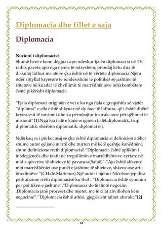 Diplomacia dhe fillet e saja
Diplomacia

Nocioni i diplomacisë
Shumë herë e kemi dëgjuar apo ndeshur fjalën diplomaci si në TV,
radio, gazeta apo nga njerëz të ndryshëm, prandaj këtu dua të
diskutoj lidhur me atë se çka është në të vërtete diplomacia.Njëra
ndër shtyllat kryesore të rëndësishmë të politikës së jashtme të
shteteve në kuadër të zhvillimit të marrëdhënieve ndërkombëtare
është pikërisht diplomacia.

“Fjala diplomaci origjinën e vet e ka nga fjala e greqishtës së vjetër
”diploma” e cila është shkruar në dy faqe të lidhura, që i është dhënë
kryesuesit të misionit dhe ka përmbajtur instruksione për qëllimet të
misionit”[1].Nga kjo fjalë e kanë origjinën fjalët:diplomatik, trup
diplomatik, shërbim diplomatik, diplomat etj.

Ndërkaq sa i përket asaj se çka është diplomacia si definicion atëher
shumë autor që janë marrë dhe mirren më këtë qështje kanëdhënë
shum definicione rreth diplomacisë.”Diplomacia është aplikim i
intelegjencës dhe taktit në rregullimin e marrëdhënieve zyrtare në
midis qeverive të shteteve të pavarura(Satoë)”.”Ajo është shkencë
mbi marrëdhëniet ose punët e jashtme të shteteve, shkenc ose art i
bisedimëve “(CH.de.Martenos).Një autor i njohur Nicolson jep disa
përkufizime rreth diplomacisë ku thot : “Diplomacia është synonim
për politiken e jashtme”.”Diplomacia do të thotë negocim
.Diplomacia janë proceset dhe mjetet, me të cilat zhvillohen këto
negocime”.”Diplomacia është aftësi, gjegjësisht talnet absrakt.”[2]




                                - 52 -
 