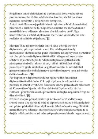 Shtjellimin tim të definicionit të diplomacisë do ta vazhdojë me
prezantimin edhe të disa vështrimëve teorike, të cilat do të ma
zgjerojnë konceptin e këtij nocioni kompleks.
Autori tjetër Barstone jep definicionin që vijon mbi diplomacinë në
pikënisjen e analizës së tij.”Diplomacia merret me menaxhimin e
marrëdhënieve ndërmjet shteteve, dhe faktorëve tjerë”.Nga
këndvështrimi i shtetit, diplomacia merrte me këshilldhënie dhe
realizim të politikës së jashtme.”[3]

Morgen Thau një njohës tjetër i mir i kësaj qështjë thotë se
diplomacia, për veprimtarin e vet, I ka në dispozicion dy
instrumente, shërbimin për pune të jashtme në kryeqytetin e shtetit të
vet dhe përfaqsusit diplomatikë të cilët I dërgon në kryeqytet e
shteteve të jashtme.Sipas tij “diplomati para së gjithash është
përfaqsues simbolik i shtetit të vet, i cili si i tillë duhet të bëjë
pandërprerë gjeste simbolike , e gjithashtu edhe tu nënshtrohet
gjesteve simbolike të diplomatëve tjerë dhe shteteve tjera, në të cilat
është akredituar .”[4]
Për kuptimin e diplomacisë duhet njohur edhe funksionet
diplomatike të cilat duhet t’i kryejë diplomacia zakonisht sipas
porosisë të shtetit të vet.Këto funksione janë të përcaktuara saktësisht
në Konventën e Vjenës mbi Marrëdhëniet Diplomatike të cilat
Feltham i përmbledh kështu:prezantimi, mbrojtja, negocimi, vrojtimi
dhe zhvillimi.”[5]
Në bazë të atyre përkufizimëve që i ceka më lartë të dhëna nga
shumë autor dhe njohës të mirë të diplomacisë mundë të konkludojë
sa i përket përkufizimit se :diplomacia është mënyrë e rregullimit të
marrëdhënieve ndërmjet shteteve sovrane dhe subjekteve tjera të së
drejtës ndërkombëtare, në mënryrë paqësore me biseda negociata etj.




                                 - 53 -
 