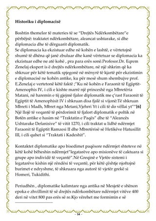 Historiku i diplomacisë

Boshtin themelor të materies të se “Drejtës Ndërkombëtare”e
përbëjnë: traktatet ndërkombëtare, aleancat ushtarake, si dhe
diplomacia dhe të dërguarit diplomatik.
Se diplomacia ka ekzistuar edhe në kohën e lashtë, e vërtetojnë
shumë të dhëna që janë zbuluar dhe kanë vërtetuar se diplomacia ka
ekzistuar edhe ne atë kohë , pra para erës sonë.Profesor.Dr. Eqrem
Zenelaj ekspert is ë drejtës ndërkombëtare, në një shkrim që ka
shkruar për këtë tematik spjegonë në mënyrë të kjartë për ekzistimin
e diplomacisë ne kohën antike, ku për mesë shum shembujve prof.
E.Zenelaj e vertetonë këtë faktë ;”Ku në kohën e Faraonit të Egjiptit-
Amenophis IV, i cili e kishte marrë një princeshë nga Mbretëria
Matani, në haremin e tij gjejmë fjalor diplomatik me ç’rast Faraonit të
Egjiptit të Amenophisit IV i shkruan disa fjalë si vijonë:Të shkruan
Mbreti i Madh, Mbret nga Metani,Vjehrri Yt i cili të do vëllai yt””[6]
Një llojë të veqantë të përdorimit të fjalort diplomatik e poltik në
Botën antike e hasim në “Traktatin e Paqës” dhe të “Aleancës
Ushtarake Defanisive” të vitit 1270, i cili traktat u lidhë ndërmjet
Faraonit të Egjiptit Ramzesi II dhe Mbretërisë së Hetikëve Hatusillit
III, i cili quhet si “Traktati i Kadeshit”.

Kontaktet diplomatike apo bisedimet paqësore ndërmjet shteteve në
këtë kohë bëheshin ndërmjet”legatarëve apo misionëve të caktuara si
grupe apo individë të veçantë”.Në Greqinë e Vjetëe sistemi i
legatarëve kishin një rëndësi të veçantë, për këtë çështje njoftojnë
burimet e ndryshme, të shkruara nga autorë të vjetër grekë si
Homeri, Tukidithi.

Periudhën , diplomatike kalimtare nga antika në Mesjetë e shënon
epoka e zhvillimit të së drejtës ndërkombëtare ndërmjet vitëve 400
deri në vitet 800 pas erës së re.Kjo vërehet me formimin e së


                                 - 54 -
 