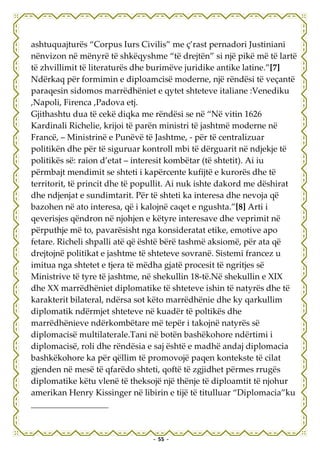 ashtuquajturës “Corpus Iurs Civilis” me ç’rast pernadori Justiniani
nënvizon në mënyrë të shkëqyshme “të drejtën” si një pikë më të lartë
të zhvillimit të literaturës dhe burimëve juridike antike latine.”[7]
Ndërkaq për formimin e diploamcisë moderne, një rëndësi të veçantë
paraqesin sidomos marrëdhëniet e qytet shteteve italiane :Venediku
,Napoli, Firenca ,Padova etj.
Gjithashtu dua të cekë diqka me rëndësi se në “Në vitin 1626
Kardinali Richelie, krijoi të parën ministri të jashtmë moderne në
Francë, – Ministrinë e Punëvë të Jashtme, - për të centralizuar
politikën dhe për të siguruar kontroll mbi të dërguarit në ndjekje të
politikës së: raion d’etat – interesit kombëtar (të shtetit). Ai iu
përmbajt mendimit se shteti i kapërcente kufijtë e kurorës dhe të
territorit, të princit dhe të popullit. Ai nuk ishte dakord me dëshirat
dhe ndjenjat e sundimtarit. Për të shteti ka interesa dhe nevoja që
bazohen në ato interesa, që i kalojnë caqet e ngushta.”[8] Arti i
qeverisjes qëndron në njohjen e këtyre interesave dhe veprimit në
përputhje më to, pavarësisht nga konsideratat etike, emotive apo
fetare. Richeli shpalli atë që është bërë tashmë aksiomë, për ata që
drejtojnë politikat e jashtme të shteteve sovranë. Sistemi francez u
imitua nga shtetet e tjera të mëdha gjatë procesit të ngritjes së
Ministrive të tyre të jashtme, në shekullin 18-të.Në shekullin e XIX
dhe XX marrëdhëniet diplomatike të shteteve ishin të natyrës dhe të
karakterit bilateral, ndërsa sot këto marrëdhënie dhe ky qarkullim
diplomatik ndërmjet shteteve në kuadër të poltikës dhe
marrëdhënieve ndërkombëtare më tepër i takojnë natyrës së
diplomacisë multilaterale.Tani në botën bashëkohore ndërtimi i
diplomacisë, roli dhe rëndësia e saj është e madhë andaj diplomacia
bashkëkohore ka për qëllim të promovojë paqen kontekste të cilat
gjenden në mesë të qfarëdo shteti, qoftë të zgjidhet përmes rrugës
diplomatike këtu vlenë të theksojë një thënje të diploamtit të njohur
amerikan Henry Kissinger në libirin e tijë të titulluar “Diplomacia”ku




                                - 55 -
 
