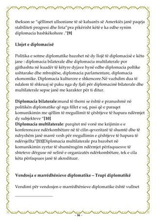 thekson se “qëllimet ullsoniane të së kaluarës së Amerkiës janë paqeja
stabiliteti progresi dhe liria”pra pikërisht këtë e ka edhe synim
diplomacia bashkëkohore .”[9]

Llojet e diplomacisë

Politika e sotme diplomatike bazohet në dy llojë të diplomacisë e këto
jane : diplomacia bilaterale dhe diplomacia multilaterale por
gjithashtu në kuadër të këtyre dyjave hynë edhe diplomacia poltike
ushtarake dhe mbrojtëse, diplomacia parlamentare, diplomacia
ekonomike. Diplomacia kulturore e shkencore.Në vazhdim dua të
ndalem të shkruaj së paku nga dy fjali për diplomacinë bilaterale dhe
multilaterale sepse janë me karakter për ti ditur.

Diplomacia bilaterale:mund të themi se është e pranushmë në
politikën diplomatike që nga fillet e saj, pasi që e paraqet
komunikimin me qëllim të rregullimit të çështjeve të hapura ndërmjet
dy subjekteve “[10]
Diplomacia multilaterale: parqitet më vonë me krijimin e e
konferencave ndërkombëtare në të cilin qeveritarë të shumtë dhe të
ndryshëm janë marrë vesh për rregullimin e çështjeve të hapura të
ndërsjellta”[11]Diplomacia multilaterale pra bazohet në
komunikimin zyrtar të shumënsgëm ndërmjet përfaqsuesve të
shteteve dërguse në selinë e organizatës ndërkombëtare, tek e cila
këta përfaqsues janë të akredituar.



Vendosja e marrëdhënieve diplomatike – Trupi diplomatikë

Vendimi për vendosjen e marrëdhënieve diplomatike është vullnet




                                - 56 -
 