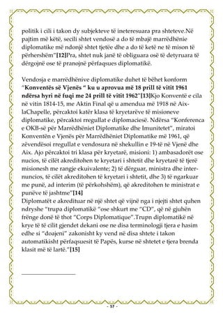 politik i cili i takon dy subjekteve të ineteresuara pra shteteve.Në
pajtim më këtë, secili shtet vendosë a do të mbajë marrëdhënie
diplomatike më ndonjë shtet tjetëe dhe a do të ketë ne të mison të
përhershëm”[12]Pra, shtet nuk janë të obliguara osë të detyruara të
dërgojnë ose të pranojnë përfaqsues diplomatikë.

Vendosja e marrëdhënive diplomatike duhet të bëhet konform
“Konventës së Vjenës “ ku u aprovua më 18 prill të vitit 1961
ndërsa hyri në fuqi me 24 prill të vitit 1962”[13]Kjo Konventë e cila
në vitin 1814-15, me Aktin Final që u amendua më 1918 në Aix-
laChapelle, përcaktoi katër klasa të kryetarëve të misioneve
diplomatike, përcaktoi rregullat e diplomaciesë. Ndërsa “Konferenca
e OKB-së për Marrëdhëniet Diplomatike dhe Imunitetet”, miratoi
Konventën e Vjenës për Marrëdhëniet Diplomatike më 1961, që
zëvendësoi rregullat e vendosura në shekullin e 19-të në Vjenë dhe
Aix. Ajo përcaktoi tri klasa për kryetarë, misioni: 1) ambasadorët ose
nucios, të cilët akreditohen te kryetari i shtetit dhe kryetarë të tjerë
misionesh me rangje ekuivalente; 2) të dërguar, ministra dhe inter-
nuncios, të cilët akreditohen të kryetari i shtetit, dhe 3) të ngarkuar
me punë, ad interim (të përkohshëm), që akreditohen te ministrat e
punëve të jashtme”[14]
Diplomatët e akredituar në një shtet që vijnë nga i njejti shtet quhen
ndryshe “trupa diplomatikë “ose shkurt me “CD”, që në gjuhën
frënge donë të thot “Corps Diplomatique”.Trupn diplomatikë në
krye të të cilit gjendet dekani ose ne disa terminologji tjera e hasim
edhe si “doajeni” zakonisht ky vend në disa shtete i takon
automatikisht përfaqsuesit të Papës, kurse në shtetet e tjera brenda
klasit më të lartë.”[15]




                                 - 57 -
 