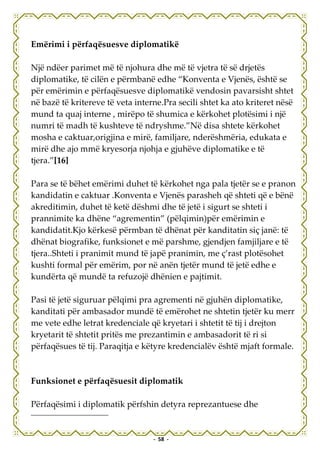 Emërimi i përfaqësuesve diplomatikë

Një ndëer parimet më të njohura dhe më të vjetra të së drjetës
diplomatike, të cilën e përmbanë edhe “Konventa e Vjenës, është se
për emërimin e përfaqësuesve diplomatikë vendosin pavarsisht shtet
në bazë të kritereve të veta interne.Pra secili shtet ka ato kriteret nësë
mund ta quaj interne , mirëpo të shumica e kërkohet plotësimi i një
numri të madh të kushteve të ndryshme.”Në disa shtete kërkohet
mosha e caktuar,origjina e mirë, familjare, nderëshmëria, edukata e
mirë dhe ajo mmë kryesorja njohja e gjuhëve diplomatike e të
tjera.”[16]

Para se të bëhet emërimi duhet të kërkohet nga pala tjetër se e pranon
kandidatin e caktuar .Konventa e Vjenës parasheh që shteti që e bënë
akreditimin, duhet të ketë dëshmi dhe të jetë i sigurt se shteti i
prannimite ka dhëne “agrementin” (pëlqimin)për emërimin e
kandidatit.Kjo kërkesë përmban të dhënat për kanditatin siç janë: të
dhënat biografike, funksionet e më parshme, gjendjen famjiljare e të
tjera..Shteti i pranimit mund të japë pranimin, me ç’rast plotësohet
kushti formal për emërim, por në anën tjetër mund të jetë edhe e
kundërta që mundë ta refuzojë dhënien e pajtimit.

Pasi të jetë siguruar pëlqimi pra agrementi në gjuhën diplomatike,
kanditati për ambasador mundë të emërohet ne shtetin tjetër ku merr
me vete edhe letrat kredenciale që kryetari i shtetit të tij i drejton
kryetarit të shtetit pritës me prezantimin e ambasadorit të ri si
përfaqësues të tij. Paraqitja e këtyre kredencialëv është mjaft formale.



Funksionet e përfaqësuesit diplomatik

Përfaqësimi i diplomatik përfshin detyra reprezantuese dhe


                                  - 58 -
 