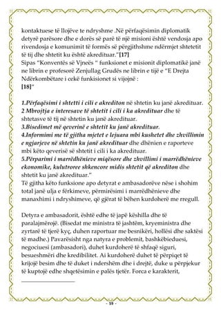 kontaktuese të llojëve te ndryshme .Në përfaqësimin diplomatik
detyrë parësore dhe e dorës së parë të një misioni është vendosja apo
rivendosja e komunimit të formës së përgjithshme ndërmjet shtetetit
të tij dhe shtetit ku është akredituar.”[17]
Sipas “Konventës së Vjneës “ funksionet e misionit diplomatikë janë
ne librin e profesorë Zenjullag Grudës ne librin e tijë e “E Drejta
Ndërkombëtare i cekë funkisionet si vijojnë :
[18]“

1.Përfaqësimi i shtetti i cili e akrediton në shtetin ku janë akredituar.
2 Mbrojtja e interesave të shtetit i cili i ka akredituar dhe të
shtetasve të tij në shtetin ku janë akredituar.
3.Bisedimet më qeverinë e shtetit ku janë akredituar.
4.Informimi me të gjitha mjetet e lejuara mbi kushetet dhe zhvillimin
e ngjarjeve në shtetin ku janë akredituar dhe dhënien e raporteve
mbi këto qeverisë së shtetit i cili i ka akredituar.
5.Përparimi i marrëdhënieve miqësore dhe zhvillimi i marrëdhënieve
ekonomike, kulutroree shkencore midis shtetit që akrediton dhe
shtetit ku janë akredituar.”
Të gjitha këto funksione apo detyrat e ambasadorëve nëse i shohim
total janë ulja e fërkimeve, përmirësimi i marrëdhënieve dhe
manaxhimi i ndryshimeve, që gjërat të bëhen kurdoherë me rregull.

Detyra e ambasadorit, është edhe të japë këshilla dhe të
paralajmërojë. (Bisedat me ministra të jashtëm, kryeministra dhe
zyrtarë të tjerë kyç, duhen raportuar me besnikëri, hollësi dhe saktësi
të madhe.) Pavarësisht nga natyra e problemit, bashkëbieduesi,
negociuesi (ambasadori), duhet kurdoherë të shfaqë siguri,
besueshmëri dhe kredibilitet. Ai kurdoherë duhet të përpiqet të
krijojë besim dhe të duket i ndershëm dhe i drejtë, duke u përpjekur
të kuptojë edhe shqetësimin e palës tjetër. Forca e karakterit,




                                 - 59 -
 