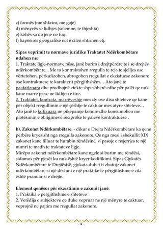 c) formës (me shkrim, me goje)
d) mënyrës se lidhjes (solemne, te thjeshta)
e) kohës sa do jene ne fuqi
f) hapësirës gjeografike net e cilën shtrihen etj.

Sipas veprimit te normave juridike Traktatet Ndërkombëtare
ndahen ne:
1. Traktate ligje-normave nëse, janë burim i drejtpërdrejte i se drejtës
ndërkombëtare... Me to kontraktohen rregulla te reja te sjelljes ose
vërtetohen, përkufizohen, abrogohen rregullat e ekzistuese zakonore
ose kontraktuese te karakterit përgjithshëm… Ato janë te
paafatizuara dhe prodhojnë efekte shpeshherë edhe për palët qe nuk
kane marre pjese ne lidhjen e tire.
2. Traktatet, kontrata, marrëveshje mes dy ose disa shteteve qe kane
për objekt rregullimin e një çështje te caktuar mes atyre shteteve…
Ato janë te kufizuara ne pikëpamje kohore dhe konsumohen me
plotësimin e obligimeve reciproke te palëve kontraktuese .

b). Zakonet Ndërkombëtare. - dikur e Drejta Ndërkombëtare ka qene
përbëre kryesisht nga rregulla zakonore. Qe nga mesi i shekullit XIX
zakonet kane filluar te humbin rëndësinë, si pasoje e nxjerrjes te një
numri te madh te traktateve ligje.
Mirëpo zakonet ndërkombëtare kane ngele si burim me rëndësi,
sidomos për pjesët ku nuk është kryer kodifikimi. Sipas Gjykatës
Ndërkombëtare te Drejtësisë, gjykata duhet ti zbatoje zakonet
ndërkombëtare si një dëshmi e një praktike te përgjithshme e cila
është pranuar si e drejte.

Element qenësor për ekzistimin e zakonit janë:
1. Praktika e përgjithshme e shteteve
2. Vetëdija e subjekteve qe duke vepruar ne një mënyre te caktuar,
veprojnë ne pajtim me rregullat zakonore.


                                  - 6 -
 