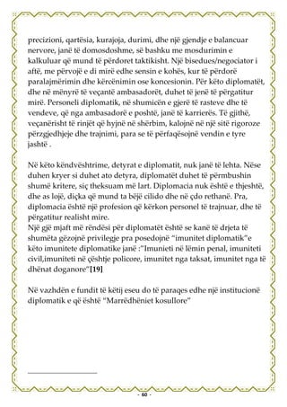 precizioni, qartësia, kurajoja, durimi, dhe një gjendje e balancuar
nervore, janë të domosdoshme, së bashku me mosdurimin e
kalkuluar që mund të përdoret taktikisht. Një bisedues/negociator i
aftë, me përvojë e di mirë edhe sensin e kohës, kur të përdorë
paralajmërimin dhe kërcënimin ose koncesionin. Për këto diplomatët,
dhe në mënyrë të veçantë ambasadorët, duhet të jenë të përgatitur
mirë. Personeli diplomatik, në shumicën e gjerë të rasteve dhe të
vendeve, që nga ambasadorë e poshtë, janë të karrierës. Të gjithë,
veçanërisht të rinjët që hyjnë në shërbim, kalojnë në një sitë rigoroze
përzgjedhjeje dhe trajnimi, para se të përfaqësojnë vendin e tyre
jashtë .

Në këto këndvështrime, detyrat e diplomatit, nuk janë të lehta. Nëse
duhen kryer si duhet ato detyra, diplomatët duhet të përmbushin
shumë kritere, siç theksuam më lart. Diplomacia nuk është e thjeshtë,
dhe as lojë, diçka që mund ta bëjë cilido dhe në çdo rethanë. Pra,
diplomacia është një profesion që kërkon personel të trajnuar, dhe të
përgatitur realisht mire.
Një gjë mjaft më rëndësi për diplomatët është se kanë të drjeta të
shumëta gëzojnë privilegje pra posedojnë “imunitet diplomatik”e
këto imunitete diplomatike janë :”Imunieti në lëmin penal, imuniteti
civil,imuniteti në çështje policore, imunitet nga taksat, imunitet nga të
dhënat doganore”[19]

Në vazhdën e fundit të këtij eseu do të paraqes edhe një institucionë
diplomatik e që është “Marrëdhëniet kosullore”




                                 - 60 -
 