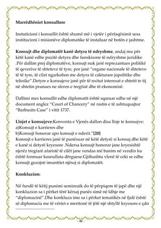 Marrëdhëniet konsullore

Instuticioni i konsullit është shumë më i vjetër i përfaqësimit sesa
institucioni i misionëve diplomatike të instaluar në botën e jashtme.

Konsujt dhe diplomatët kanë detyra të ndryshme, andaj mu për
këtë kanë edhe pozitë detyra dhe funskisone të ndryshme juridike
.Për dallim prej diplomatëve, konsujt nuk janë reprezantues politikë
të qeverive të shteteve të tyre, por janë “organe nacionale të shteteve
të të tyre, të cilat ngarkohen me detyra të cakturare jopolitike dhe
teknike”.Detyre e konsujeve janë për të nxitut interesat e shtetit te tij
në shtetin pranues ne sferen e tregtisë dhe të ekonomisë.

Dallimi mes konsullit edhe diplomatit është sqaruar edhe në një
document anglez “Court of Chancery” në rastin e të ashtuquajtur
“Barbusits Case” i vitit 1737.

Llojet e konsujeve:Konventa e Vjenës dallon disa lloje te konsujve:
a)Konsujt e karrieres dhe
b)Konsujt honorar apo konsujt e nderit.”[20]
Konsujt e karrieres janë të punësuar në këtë detyrë si konsuj dhe këtë
e kanë si detyrë kryesore .Ndersa konsujt honorar jane kryesishtë
njerëz tregtarë afaristë të cilët jane vendas më banim në vendin ku
është formuar kosnullata dërguese.Gjithashtu vlenë të ceki se edhe
konsujt gezojnë imuntitet njësoj si diplomatët.

Konkluzion:

Në fundë të këtij punimi seminraik do të përpiqem të japë dhe një
konkluzion sa i përket tërë kërsaj punës simë në ldhje me
“diplomacinë”.Dhe konkluza ime sa i përket tematikës në fjalë është
së diplomacia me të vërtet e meritonë të jëtë një shtyllë kryesore e çdo


                                  - 61 -
 