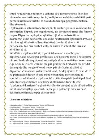 shteti ne raport me poltikën e jashtme që e ushtrone secili shtet kjo
vërtetohet me faktin se synim i çdo diplomacie shtetrore është të çojë
përpara interesat e shtetit, të cilat diktohen nga gjeografia, historia,
dhe ekonomia.
Diplomacia, si alternativë e luftës për të arritur synimin kombëtar, ka
armë fjalën. Shpesh, por jo gjithmonë, ajo përpiqet të ruajë dhe forcojë
paqen. Diplomacia përpiqet që të forcojë shtetin duke fituar
avantazhe, duke bërë aleatë dhe duke neutralizuar oponentët. Pra, ajo
përpiqet që të krijojë vullnet të mirë në drejtim të shtetit që
përfaqëson. Kjo nuk arrihet lehtë, në varësi të shtetit dhe fazës së
zhvillimt të tij.
Rëndësia e diplomacisë siq e pamë ishte mjaft e madhe, por
diplomacia ka nevojë për përfaqsues, dhe kjo është mëse e nevojshme
për secilin do shtet qoft, e në veqanti për shtetin tonë të sapo formuar
e qe në në këtë sferë jemi më me pak përvojë në krahasim me vendet
tjera fqinje dhe me gjerë.Kemë nevoj për përfaqsim të djënë të
diplomacisë kosovare jashtë vendit tonë , Andaj njerëzit të ciliët do të
na përfaqsojnë duhen të jenë më të vërtet njerz meritor,njerz të
specializur në lëiminë e diploamcisë e që fatëkeqsisht janë të pakët në
këtë sferë,sepse njerzëit qe e bëjnë diplomacine duhet te jenë
“diplomat të karrieres” e që në të ardhmën besojmë se do të ketë edhe
më shumë kësij llojë njerëzish. Sepse po e potencojë edhe njëherë
është njevojë imediate për shtetin tonë.

Literatura e shërbyer:

- Gruda Zenjullah “E Drejta Ndërkombëtare” Botimi 2007 Prishtinë
- Kissinger Henry “Diplomacia” Botim 1999 Triranë
- Jazbec Milan “Bazat e Diplomacisë” Botim 2008 Prishtinë
- Prof dr.iur.Zenelaj Eqrem (shkrim i tij me titull “Hapja e përfaqësive diplomatike dhe misoneve diplomatike në Botën e
jashtme dhe dispozitave të së drejtës ndërkombëtare)
- Si dhe jam shërbyer edhe me materiale të shumta nga interneti e vlenë ta ceki nga web faqeja
http://www.forumishqiptar.com/archive/index shkrim i publikuar nga Zef Mazi ambasadorë i Shqipërisë në Brintanin e
Madhe.
[1] Zenjullah Gruda “E Drejta Ndërkombëtare” ( faqe 248 Botim 2007 Prishtinë)
[2] Zenjullah Gruda “E Drejta Ndërkombëtare” ( faqe 247 Botim 2007 Prishtinë)




                                                         - 62 -
 