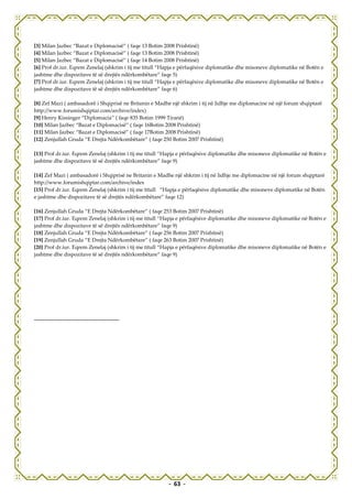 [3] Milan Jazbec “Bazat e Diplomacisë” ( faqe 13 Botim 2008 Prishtinë)
[4] Milan Jazbec “Bazat e Diplomacisë” ( faqe 13 Botim 2008 Prishtinë)
[5] Milan Jazbec “Bazat e Diplomacisë” ( faqe 14 Botim 2008 Prishtinë)
[6] Prof dr.iur. Eqrem Zenelaj (shkrim i tij me titull “Hapja e përfaqësive diplomatike dhe misoneve diplomatike në Botën e
jashtme dhe dispozitave të së drejtës ndërkombëtare” faqe 5)
[7] Prof dr.iur. Eqrem Zenelaj (shkrim i tij me titull “Hapja e përfaqësive diplomatike dhe misoneve diplomatike në Botën e
jashtme dhe dispozitave të së drejtës ndërkombëtare” faqe 6)

[8] Zef Mazi ( ambasadorë i Shqiprisë ne Britanin e Madhe një shkrim i tij në lidhje me diplomacine në një forum shqiptarë
http://www.forumishqiptar.com/archive/index)
[9] Henry Kissinger “Diplomacia” ( faqe 835 Botim 1999 Tiranë)
[10] Milan Jazbec “Bazat e Diplomacisë” ( faqe 16Botim 2008 Prishtinë)
[11] Milan Jazbec “Bazat e Diplomacisë” ( faqe 17Botim 2008 Prishtinë)
[12] Zenjullah Gruda “E Drejta Ndërkombëtare” ( faqe 250 Botim 2007 Prishtinë)

[13] Prof dr.iur. Eqrem Zenelaj (shkrim i tij me titull “Hapja e përfaqësive diplomatike dhe misoneve diplomatike në Botën e
jashtme dhe dispozitave të së drejtës ndërkombëtare” faqe 9)

[14] Zef Mazi ( ambasadorë i Shqiprisë ne Britanin e Madhe një shkrim i tij në lidhje me diplomacine në një forum shqiptarë
http://www.forumishqiptar.com/archive/index
[15] Prof dr.iur. Eqrem Zenelaj (shkrim i tij me titull “Hapja e përfaqësive diplomatike dhe misoneve diplomatike në Botën
e jashtme dhe dispozitave të së drejtës ndërkombëtare” faqe 12)

[16] Zenjullah Gruda “E Drejta Ndërkombëtare” ( faqe 253 Botim 2007 Prishtinë)
[17] Prof dr.iur. Eqrem Zenelaj (shkrim i tij me titull “Hapja e përfaqësive diplomatike dhe misoneve diplomatike në Botën e
jashtme dhe dispozitave të së drejtës ndërkombëtare” faqe 9)
[18] Zenjullah Gruda “E Drejta Ndërkombëtare” ( faqe 256 Botim 2007 Prishtinë)
[19] Zenjullah Gruda “E Drejta Ndërkombëtare” ( faqe 263 Botim 2007 Prishtinë)
[20] Prof dr.iur. Eqrem Zenelaj (shkrim i tij me titull “Hapja e përfaqësive diplomatike dhe misoneve diplomatike në Botën e
jashtme dhe dispozitave të së drejtës ndërkombëtare” faqe 9)




                                                         - 63 -
 
