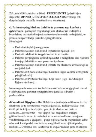 Zakonin Ndërkombëtar e bëjnë : PRECEDENTET ( përsëritja e
shpeshtë) OPINIO JURIS SIVE NECESSITATIS (vetëdija mbi
detyrimin për t’u sjelle ne një mënyre te caktuar).

c). Parimet e përgjithshme juridike te pranuara nga kombet e
qytetëruara - paraqesin rregullat qe janë zbatuar ne te drejtën e
brendshme te shtetit dhe janë parime fondamentale te drejtësisë, te
pranuara nga vetëdija juridike e përgjithshme.
Këtu hyjnë:

     Parimi mbi çështjen e gjykuar
     Parimi se askush nuk mund te përfitoje nga faji i vet
     Parimi i ndalimit te keqpërdorimit te se drejtës
     Parimi i përgjegjësisë qe lind nga aktet e paligjshme dhe rikthimi
     i asaj qe është fituar nga pasurimi i pabaze
     Parimi se askush nuk mund te barte me shume te drejta se qe ka
     ne tjetërkënd
     Parimi Lex Speciales Derogat Generali (ligji i veçante derogon te
     përgjithshmin)
     Parimi Lex Posterior Derogat Legi Priori (ligji i ri e derogon
     ligjin e vjetër) etj…

Ne mungese te normave kontraktuese ose zakonore gjyqtaret mund
t’i shfrytëzojnë parimet e përgjithshme juridike si burim i
pashtershëm.

d).Vendimet Gjyqësore dhe Doktrina – janë mjete ndihmese te cilat
shërbejnë qe te konstatojnë rregullat juridike. Roli gjykatave- nuk
është për te krijuar te drejtën , por për ta zbatuar ne raste te
caktuara…precedentët – nuk i japin fuqi rregullave, mirëpo
gjithashtu nuk mund te mohohet se ne rezonin dhe ne marrjen e
vendimit nga ana e gjyqtarit – puna e gjyqtareve te mëparshëm edhe
nëse nuk kanë peshë vendimtare, megjithatë kane njëfarë peshe ,
ndikimi… Doktrina- roli i autoreve te shquar nuk ka qene te krijojnë

                                - 7 -
 