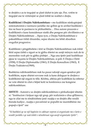 te drejtën e as te tregojnë se çfarë duhet te jete ajo. Por, vetëm te
tregojnë ose te vërtetojnë se çfarë është ne realitet e drejta.

Kodifikimi i Drejtës Ndërkombëtare – me kodifikim nënkuptojmë
sistematizimin e normave juridike me qellim qe te arrihet bashkimi i
tire ne baze te parimeve te përbashkëta… Disa autore procesin e
kodifikimit e kane konsideruar statik dhe pengese për zhvillimin e se
Drejtës Ndërkombëtare …Sipas tyre, e Drejta Ndërkombëtare e
pakodifikuar është dinamike, sepse shume me lehtë absorbon
rregullat progresive.

Kodifikimi i përgjithshëm i tërë se Drejtës Ndërkombëtare nuk është
bërë sepse është e sigurt se te gjitha shtetet ne asnjë mënyre nuk do te
merreshin vesh për te gjitha çështjet …Nga ana tjetër janë kodifikuar
pjese te veçanta te Drejtës Ndërkombëtare, si psh: E Drejta e Detit
(1958), E Drejta Diplomatike (1961), E Drejta Konsullore (1963), E
Drejta Traktateve(1969),

Bashkësia ndërkombëtare nuk ka pasur ndonjë organ qendror për
kodifikim, sepse shtetet sovrane nuk ia kane deleguar te drejten e
kodifikimit një organi te tille. Kështu, aftësia për kodifikim ka mbetur
ne vete shtetet te cilat e bëjnë ketë ne konferenca ose kongrese
ndërkombëtare.

SHTETI - Autoret e se drejtës ndërkombëtare e përkufizojnë shtetin
si: “Institucion i krijuar nga një grup, për realizimin e disa qëllimeve,
nga te cilat me te rëndësishme janë: ruajtja e se drejtës dhe rendit
brenda kufijve , ruajtja e pavarësisë se popullit ne marrëdhënie me
popujt e tjerë” ose

“Si bashkësi qe ne një hapësire te caktuar vepron si organizate me e larte e
rendit juridik e qe nuk është e nënshtruar nga asnjë organizate tjetër”.


                                    - 8 -
 