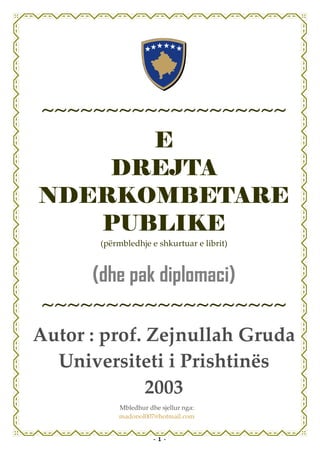 ~~~~~~~~~~~~~~~~~~~
      E
    DREJTA
NDERKOMBETARE
   PUBLIKE
       (përmbledhje e shkurtuar e librit)



      (dhe pak diplomaci)
~~~~~~~~~~~~~~~~~~~
Autor : prof. Zejnullah Gruda
  Universiteti i Prishtinës
              2003
           Mbledhur dhe sjellur nga:
           madopol007@hotmail.com


                      - 1 -
 