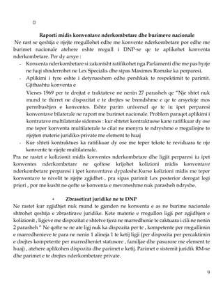9
Raporti midis konventave nderkombetare dhe burimeve nacionale
Ne rast se qeshtja e njejte rregullohet edhe me konvente nderkombetare por edhe me
burimet nacionale atehere eshte rregull i DNP-se qe te aplikohet konventa
nderkombetare. Per dy arsye :
- Konventa nderkombetare si zakonisht ratifikohet nga Parlamenti dhe me pas hyrje
ne fuqi shnderrohet ne Lex Specialis dhe sipas Maximes Romake ka perparesi.
- Aplikimi i tyre eshte i detyrueshem edhe pershkak te respektimit te parimit.
Gjithashtu konventa e
Vienes 1969 per te drejtat e traktateve ne nenin 27 parasheh qe “Nje shtet nuk
mund te thirret ne dispozitat e te drejtes se brendshme e qe te arsyetoje mos
permbushjen e konventes. Eshte parim universal qe te iu ipet perparesi
konventave bilaterale ne raport me burimet nacionale. Problem paraqet aplikimi i
kontratave multilaterale sidomos : kur shtetet kontraktuese kane ratifikuar dy ose
me teper konventa multilaterale te cilat ne menyra te ndryshme e rregullojne te
njejten materie juridiko-private me element te huaj
- Kur shteti kontraktues ka ratifikuar dy ose me teper tekste te reviduara te nje
konvente te njejte multilaterale.
Pra ne rastet e kolizionit midis konventes nderkombetare dhe ligjit perparesi iu ipet
konventes nderkombetare ne qoftese krijohet kolizioni midis konventave
nderkombetare perparesi i ipet konventave dypaleshe.Kurse kolizioni midis me teper
konventave te nivelit te njejte zgjidhet , pra sipas parimit Lex posterior derogat legi
priori , por me kusht ne qofte se konventa e mevoneshme nuk parasheh ndryshe.
• Zbrasetirat juridike ne te DNP
Ne rastet kur zgjidhjet nuk mund te gjenden ne konventa e as ne burime nacionale
shtrohet qeshtja e zbrastirave juridike. Kete materie e rregullon ligji per zgjidhjen e
kolizionit , ligjeve me dispozitat e shtetve tjera ne marredhenie te caktuara i cili ne nenin
2 parasheh “ Ne qofte se ne ate ligj nuk ka dispozita per te , kompetente per rregullimin
e marredhenieve te para ne nenin 1 alineja 1 te ketij ligji (per dispozita per percaktimin
e drejtes kompetente per marredheniet statusore , familjae dhe pasurore me element te
huaj) , atehere aplikohen dispozita dhe parimet e ketij. Parimet e sistemit juridik RM-se
dhe parimet e te drejtes nderkombetare private.
 