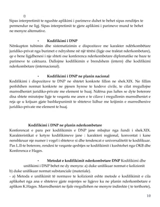 10
Sipas interpretimit te ngushte aplikimi i parimeve duhet te behet sipas renditjes te
permendur ne ligj. Sipas interpretimit te gjere aplikimi i parimeve mund te behet
ne menyre alternative.
• Kodifikimi i DNP
Nënkupton tubimin dhe sistematizimin e dispozitave me karakter ndërkombëtare
juridiko-privat nga burimet e ndryshme në një tërësi (ligje ose traktat nderkombetare),
qe e bene ligjdhenesi i nje shteti ose konferenca nderkombetare diplomatike ne baze te
parimeve te caktuara. Dallojme kodifikimin e brendshem (intern) dhe kodifikimi
nderkombetare (internacional).
• Kodifikimi i DNP ne planin nacional
Kodifikimi i dispozitave te DNP ne shtetet konkrete fillon ne shek.XIX. Ne fillim
perfshihen normat konkrete ne pjesen hyrese te kodeve civile, te cilat rregullojne
marredheniet juridiko-private me element te huaj. Ndërsa pas luftes se dyte boterore
disa shtete miratojne ligje te veqanta me anen e te cilave i rregullonin marredheniet e
reja qe u krijuan gjate bashkepunimit te shteteve lidhur me krijimin e marredhenive
juridiko-private me element te huaj.
Kodifikimi i DNP ne planin nderkombetare
Konferencat e para per kodifikimin e DNP jane mbajtur nga fundi i shek.XIX.
Karakteristikat e ketyre kodifikimeve jane : karakteri regjional, konventat i kane
nenshkruar nje numer i vogel i shteteve si dhe tendencat e universalitetit te kodifikuar.
Pas L.II-te boterore, rendesi te veqante qeshtjes se kodifikimit i kushtohet nga OKB dhe
Konferenca e Hages.
• Metodat e kodifikimit nderkombetare DNP Kodifikimi dhe
unifikimi i DNP behet ne dy menyra: a) duke unifikuar normat e kolizionit
b) duke unifikuar normat substanciale (materiale).
- a) Metoda e unifikimit të normave te kolizionit eshte metode e kodifikimit e cila
aplikohet nga ana e shteteve gjate nxjerrjes se ligjeve ku ne planin nderkombetare e
aplikon K.Hages. Marredheniet ne fjale rregullohen ne menyre indirekte ( te terthorte),
 