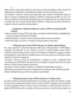 11
duke miratuar dispozitat juridike te asaje natyre te cilat percaktojne secila e drejt do te
aplikohet per rregullimin e marredhenies juridiko-private me element te huaj.
-b) Unifikimi i normave substanciale (materiale) eshte metode e kodifikimit sipase se
cilës ne menyre te drejtperdrejt (direket), unifikohen dispozitata juridike me ane te te
cilave rregullohen marredheniet juridikoprivate me element te huaj si ne deget tjera te
se drejtes. Me ane te kesaj metode behet unifikimi i dispozitave juridike materiale te
shteteve konkrete ne planin nderkombetare.
Qendrimet e ndryshme lidhur me vendin e DNP ne sistemin juridik
konkret
a) Sipas qendrimit te pare DNP eshte dege e te drejtes nderkombetare te pergjithshme,
te cilen e perbejne DNP dhe DN Publike.
b) DNP eshte pjes e se drejtes civile te sistemit juridik te shteteve konkrete.
c) DNP eshte dege e pavarur e se drejtes ne sistem juridik te qdo shteti.
• Pikëpamja sipas te ciles DNP eshte pjes e te drejtes nderkombetare
Ky eshte qendrimi universalist-internacionalist sipas ketij qendrimi e DNPublike i
rregullon marredheniet ne mes shteteve sovrane si subjekt politik ndersa DNP i
rregullon ato pavarsishte qe kan te bejne me kompetencen ligjislative, gjyqesore lidhur
me rregullimin e marredhenive juridiko-private ne mes te personave te caktuar qe kane
shtetesi te shteteve te ndryshme.
Arsyetimi i dyte ka te beje me kompetencen e organeve te cilat i rregullojne keto
marredhenie ne DNPublike, kjo behet permes perfaqesive diplomatike dhe konsulore
ndersa, ne DNP permes organeve gjyqesore.
Arsyetimi i trete ka te beje me faktet se ne te DNP dhe DNPublike, burimet e
perbashketa, perkatesisht konventat nderkombetare (bilaterale dhe multilaterale) dhe
zakonet nderkombetare jane burime juridike te perbashket,
• Pikepamjet sipas te cilave DNP eshte pjese e te drejtes civile
Ky eshte qendrimi (mendimi) territorialist. Ky qendrim arsyetohet me objektin e njejte
qe kane, pra marredheniet juridiko-private, vetem se DNP i rregullon ato marredhenie
te cilat permbajne element te huaj. Autoret mendimin se DNP shfrytezon burimet e
njejta me DNPublike, nuk e pranojne si kriter per caktimin e vendit te kesaje dege te se
 