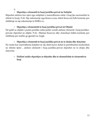 13
• Shprehja e elementit te huaj juridiko-privat ne Subjekt
Shprehet atehere kur njeri nga subjektet e marredhenies eshte i huaj (ka nacionalitet te
shtetit te huaj). P.sh: Nje ndermarrje nga Kosova (ose shteti Kosovar) lidh kontrate per
shitblerje ne nje ndermarrje te SHBA-ve.
• Shprehja e elementetit te huaj juridiko-privat në Objekt
Në qoftë se objekti i punës juridike eshte jashte vendit atehere elementi i huaj juridiko-
private shprehet ne objekt. P.sh : Shtetasi Kosovar dhe Amerikan lidhin kontrate per
shitblerje per mallin qe gjendet ne Angli.
• Shprehja e elementit te huaj juridiko-privat ne te drejta dhe detyrime
Ne rastin kur marredhenia krijohet ne nje shtet kurse duhet te permbushet (realizohet)
ne shtetin tjeter , atehere elementi i huaj juridiko-privat shprehet ne te drejta dhe
detyrime.
• Dallimi midis shprehjes se thjeshte dhe te shumefishte te elementit te
huaj
 