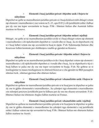 15
• Elementi i huaj juridiko-privat i thjeshte unik i llojeve te
ndryshme
Shprehet ne qofte se marredhenien juridiko-private si i huaj ekskluzivisht shfaqet vetem
nje element i marredhenies ( ose vetem ne S , O , apo D.D.) i cili juridikisht eshte i lidhur
per dy ose me teper sovranitete te huaja. P.Sh : Shtetasi Italian dhe Austriak lidhin
martese ne Kosove.
• Elementi i huaj Juridiko-privat i thjeshte mikst i njelloji
Shfaqet , ne qofte se ne marredhenien juridiko-civile si i huaj shfaqet vetem nje element
i marredhenies i cili njekohesisht shprehet si i vendit dhe si i huaj , ku te shprehurit e tij
si i huaj lidhet vetem me nje sovranitet te huaj te njejte. P.sh: Ndermarrja Italiane dhe
Kosovare lidhin kontrate per shitblerjen e mallit qe gjendet ne Kosove.
• Elementi i huaj juridiko-private i thjeshte mikst i llojeve te
ndryshme
Shprehet ne qofte se ne marredheniet juridiko-civile i huaj shprehet vetem nje element i
marredhenies i cili njekohesisht shprehet si i vendit dhe i huaj , ku te shprehurit e tij si i
huaj lidhen se paku me dy ose me teper sovranitete te huaja. P.sh: Ne qoftese se si
trashegimtar te mases trashegimore te shtetasit Kosovar e cila gjendet ne RKS paraqiten
shtetasi turk , shtetasi gjerman dhe shtetasi italian.
• Elementi i huaj Juridiko-privat i shumefishte unik i llojeve te
ndryshme
Shprehet ne qoftese ne marredheniet juridiko-private si te huaj jane te shprehur se paku
dy ose te gjithe elemenetet e marredhenies , ku çdonjeri nga elementet e marredhenies
ose ndonjeri prej tyre juridikisht jane te lidhura per dy ose me shume sovranitete. P.sh :
Shtetasi Italian me shtetasin Anglez lidhin martese ne France.
• Elementi i huaj juridiko-privat i shumefishte unik i njelloji
Shprehet ne qoftese ne marredhenien juridiko-private si te huaj jane te shprehur se paku
dy ose te gjitha elementet e marredhenies ku çdonjeri nga elementet e saj juridikisht
eshte i lidhur vetem me nje sovranitet te huaj. P.Sh : Shtetasi Italian me shtetasin Italian
lidhin martese ne Austri.
 