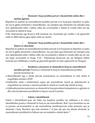 16
• Elementi i huaj juridiko-privat i shumefishte mikst dhe i
njelloji (gjinie)
Shprehet ne qoftese ne marredheniet juridiko-private si te huaj jane shprehur se paku
dy ose te gjtiha elementet e marredhenies , ku çdonjeri nga elementet ose ndonjeri prej
tyre njekohesisht eshte i lidhur edhe me sovranitetin e shtetit te vendit edhe me nje
sovranitet te shtetit te huaj.
P.Sh: Ndermarrja nga Kosova lidh kontrate me Austriaket per mallin i cili pjeserisht
eshte ne RKS ndersa pjesa tjeter eshte ne Austri.
• Elementi i huaj juridiko-privat i shumefishte mikst dhe i
llojeve te ndryshme
Shprehet ne qoftese ne marredheniet juridiko-private si te huaj jane te shprehur se paku
dy ose te gjitha elementet e marredhenies , ku çdo njeri nga elementet ose ndonjeri prej
tyre njekohesisht eshte i lidhur edhe me sovranitetin e shtetit te vendit edhe me dy ose
me teper sovranitete te huaja. P.sh : Ndermarrja Kosovare me ate Bullgare lidhin
kontrate per shitblerjen e mallit qe pjeserisht gjendet ne itali e pjeserisht ne Hungari.
• Rendesia e prezences se elementit te huaj ne marredheniet
juridiko-private Prezenca e elementit te huaj ne marredheniet juridiko-
private konsiston ne :
a) Marredheniet nga e drejta private transformon ne marredhenie te cilat duhet ti
rregullojne normat e DNP.
b) Gjithashtu eshte i rendesishem ngase ajo marredhenie mund qe njekohesisht te
rregullohet me normat e sistemit juridiki te shtetit te vendit dhe shtetit te huaj.
c) Gjithashtu permes prezences se elementit te huaj percakton kompetencen e gjykates si
dhe cilat kundermasa juridikisht te lejuara mund ti perdor.
• Faktet e identifikimit
Faktet e identifikimit jane ato fakte ose kuptime juridike me ndihmen e te cilave
identifikohet prania e elementit te huaj ne nje marredhenie. Roli i tyre konsiston ne ate
se permes saj konstatohet se nje marredhenie juridikoprivate eshte prezente apo jo
elementi i huaj. Ekziston apo nuk ekziston ? A jane nje apo me shume elemente te
marredhenies juridikisht te lidhura me sovranitetin e shtetit tjeter ?
 