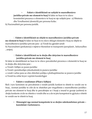 17
• Faktet e identifikimit ne subjekt te marredhenieve
juridiko-private me element te huaj Si fakte ne baze te te cilave
konstatohet prezenca e elementeve te huaj ne nje subjekt jane : a) Shtetesia
dhe Vendbanimi (domicili) per persona fizike.
b) Nacionaliteti per persona juridik.
Faktet e identifikimit ne objekt te marredhenieve juridiko-private
me element te huaj Si fakte ne baze te te cilave shfaqet elementi i huaj ne objekt te
marredhenieve juridiko-private jane : a) Vendi ku gjendet sendi
b) Nacionaliteti (perkatesia) e mjeteve themelore te transportit (aeroplanit , hekurudhes
, anijes).
Faktet e identifikimit ne te drejta dhe detyrime te marredhenieve
juridiko-private me element te huaj
Si fakte te identifikimit ne baze te te cilave percaktohet prezenca e elementit te huaj ne
te drejta dhe detyrime jane :
a) Vendi i lidhjes se punes juridike
b) Vendi i permbushjes (ekzekutimit) te puneve juridike
c) vendi i selise para se ciles shtrohet çeshtja e plotfuqishmerise se puneve juridke
d) Vendi ku eshte kryer veprimi kunderligjor
• Faktet e vendimtare (Pikat e lidhjes)
Roli i tyre konsiston ne percaktimin e rendit juridik konkret te shtetit te vendit ose te
huaj , normat juridike te cilit do te zbatohen per rregullimin e marredhenies juridiko-
private me element te huaj dhe te percaktojne se i huaji a mund te gezoje (ushtroi) te
drejta konkrete civile ne shtetin e vendit dhe se a do te jete kompetent te gjykata e shtetit
te vendit ose te shtetit te huaj.
• Shmangiet nga normat kompetente te se drejtes nderkombetare private –
korrektimi i kolizioneve.
 