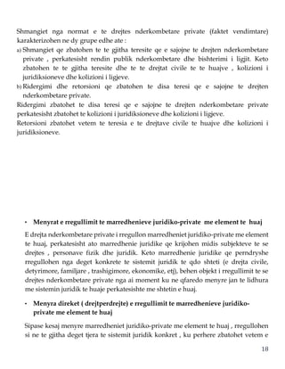 18
Shmangiet nga normat e te drejtes nderkombetare private (faktet vendimtare)
karakterizohen ne dy grupe edhe ate :
a) Shmangiet qe zbatohen te te gjitha teresite qe e sajojne te drejten nderkombetare
private , perkatesisht rendin publik nderkombetare dhe bishterimi i ligjit. Keto
zbatohen te te gjitha teresite dhe te te drejtat civile te te huajve , kolizioni i
juridiksioneve dhe kolizioni i ligjeve.
b) Ridergimi dhe retorsioni qe zbatohen te disa teresi qe e sajojne te drejten
nderkombetare private.
Ridergimi zbatohet te disa teresi qe e sajojne te drejten nderkombetare private
perkatesisht zbatohet te kolizioni i juridiksioneve dhe kolizioni i ligjeve.
Retorsioni zbatohet vetem te teresia e te drejtave civile te huajve dhe kolizioni i
juridiksioneve.
• Menyrat e rregullimit te marredhenieve juridiko-private me element te huaj
E drejta nderkombetare private i rregullon marredheniet juridiko-private me element
te huaj, perkatesisht ato marredhenie juridike qe krijohen midis subjekteve te se
drejtes , personave fizik dhe juridik. Keto marredhenie juridike qe perndryshe
rregullohen nga deget konkrete te sistemit juridik te qdo shteti (e drejta civile,
detyrimore, familjare , trashigimore, ekonomike, etj), behen objekt i rregullimit te se
drejtes nderkombetare private nga ai moment ku ne qfaredo menyre jan te lidhura
me sistemin juridik te huaje perkatesishte me shtetin e huaj.
• Menyra direket ( drejtperdrejte) e rregullimit te marredhenieve juridiko-
private me element te huaj
Sipase kesaj menyre marredheniet juridiko-private me element te huaj , rregullohen
si ne te gjitha deget tjera te sistemit juridik konkret , ku perhere zbatohet vetem e
 
