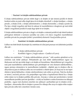 1
Nocioni i së drejtës ndërkombëtare private
E drejta ndërkombëtare private është degë e së drejtës së një sistemi juridik të shtetit
konkret ashtu siç janë edhe degët tjera të së drejtës shembull : e drejta familjare , e drejta
penale , e drejta civile , e drejta administrative , e drejta ekonomike , e drejta e punës etj.
Pra kjo e drejtë rregullon një lëmi të caktuar të marrëdhënieve shoqërore që nuk është
objekt i rregullimit juridik të asnjë dege tjetër të së drejtës.
E drejta ndërkombëtare private si degë e së drejtës e sistemit juridik të një shteti konkret
përfaqëson tërësinë e normave juridike me anën e të cilave rregullon marrëdhëniet
juridike private ku paraqitet (është i pranishëm) elementi i huaj juridiko-privat.
• Emërtimi i të drejtës ndërkombëtare private
Lidhur me këtë lëndë ekzistojnë dy emërtime të cilat janë pranuar në doktrinën juridike
dhe atë :
• E drejta ndërkombëtare private
• Konflikti i ligjeve ( Anglo-sakson – Conflict of Laws)
Lidhur me emërtimin “ E drejta ndërkombëtare private “ mbi sundon qëndrimi se ky
emërtim nuk është adekuat .Përkatësisht ajo nuk është ndërkombëtare ngase siç
theksuam më lart ajo është degë e së drejtës së brendshme. Marrëdhëniet që i rregullon
nuk janë marrëdhënie ndërkombëtare por përmbajnë në vete element ndërkombëtar ,
ngase permes elementeve te marredhenies (subjektit , objektit apo te drejtave dhe te
detyrimeve) jane te lidhura edhe me sovranitetin e shtetit tjeter ( te huaj ose te me teper
shteteve tjera).Gjithashtu e drejta nderkombetare nuk eshte as private. Nuk ka dyshim
se termi ( nocioni) private e ka prejardhjen nga koha e kapitalizmit liberal ku e drejta
eshte ndare ne te drejten publike dhe private. Arsyeja e vetme per perdorimin e termit
marredhenie juridiko-private (juridiko – civile) ne kushtet e sotme konsiston ne shkaqet
praktike , ngase nuk ekziston emertim me adekuat i perbashket per te drejten civile ,
familjare , ekonomike dhe te drejten e punes.Per shkaqe dhe arsye te njejta eshte ruajtur
fjala private edhe tek i emertimi i lendes sone.
 