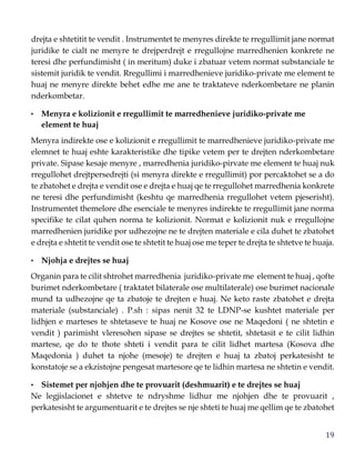 19
drejta e shtetitit te vendit . Instrumentet te menyres direkte te rregullimit jane normat
juridike te cialt ne menyre te drejperdrejt e rregullojne marredhenien konkrete ne
teresi dhe perfundimisht ( in meritum) duke i zbatuar vetem normat substanciale te
sistemit juridik te vendit. Rregullimi i marredhenieve juridiko-private me element te
huaj ne menyre direkte behet edhe me ane te traktateve nderkombetare ne planin
nderkombetar.
• Menyra e kolizionit e rregullimit te marredhenieve juridiko-private me
element te huaj
Menyra indirekte ose e kolizionit e rregullimit te marredhenieve juridiko-private me
elemnet te huaj eshte karakteristike dhe tipike vetem per te drejten nderkombetare
private. Sipase kesaje menyre , marredhenia juridiko-pirvate me element te huaj nuk
rregullohet drejtpersedrejti (si menyra direkte e rregullimit) por percaktohet se a do
te zbatohet e drejta e vendit ose e drejta e huaj qe te rregullohet marredhenia konkrete
ne teresi dhe perfundimisht (keshtu qe marredhenia rregullohet vetem pjeserisht).
Instrumentet themelore dhe esenciale te menyres indirekte te rregullimit jane norma
specifike te cilat quhen norma te kolizionit. Normat e kolizionit nuk e rregullojne
marredhenien juridike por udhezojne ne te drejten materiale e cila duhet te zbatohet
e drejta e shtetit te vendit ose te shtetit te huaj ose me teper te drejta te shtetve te huaja.
• Njohja e drejtes se huaj
Organin para te cilit shtrohet marredhenia juridiko-private me element te huaj , qofte
burimet nderkombetare ( traktatet bilaterale ose multilaterale) ose burimet nacionale
mund ta udhezojne qe ta zbatoje te drejten e huaj. Ne keto raste zbatohet e drejta
materiale (substanciale) . P.sh : sipas nenit 32 te LDNP-se kushtet materiale per
lidhjen e marteses te shtetaseve te huaj ne Kosove ose ne Maqedoni ( ne shtetin e
vendit ) parimisht vleresohen sipase se drejtes se shtetit, shtetasit e te cilit lidhin
martese, qe do te thote shteti i vendit para te cilit lidhet martesa (Kosova dhe
Maqedonia ) duhet ta njohe (mesoje) te drejten e huaj ta zbatoj perkatesisht te
konstatoje se a ekzistojne pengesat martesore qe te lidhin martesa ne shtetin e vendit.
• Sistemet per njohjen dhe te provuarit (deshmuarit) e te drejtes se huaj
Ne legjislacionet e shtetve te ndryshme lidhur me njohjen dhe te provuarit ,
perkatesisht te argumentuarit e te drejtes se nje shteti te huaj me qellim qe te zbatohet
 