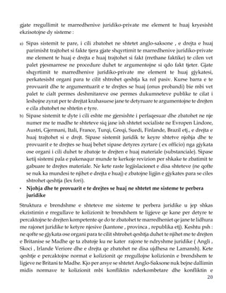 20
gjate rregullimit te marredhenive juridiko-private me element te huaj kryesisht
ekzisotojne dy sisteme :
a) Sipas sistemit te pare, i cili zbatohet ne shtetet anglo-saksone , e drejta e huaj
parimisht trajtohet si fakte tjera gjate shqyrtimit te marredhenive juridiko-private
me element te huaj e drejta e huaj trajtohet si fakt (rrethane faktike) te cilen vet
palet pjesmarrese ne procedure duhet te argumentojne si qdo fakt tjeter. Gjate
shqyrtimit te marredhenive juridiko-private me element te huaj gjykatesi,
perkatesisht organi para te cilit shtrohet qeshtja ka rol pasiv. Kurse barra e te
provuarit dhe te argumentuarit e te drejtes se huaj (onus probandi) bie mbi vet
palet te cialt permes deshmitareve ose permes dukumneteve publike te cilat i
leshojne zyrat per te drejtat krahasuese jane te detyruare te argumentojne te drejten
e cila zbatohet ne shtetin e tyre.
b) Sipase sistemit te dyte i cili eshte me gjersishte i perfaqesuar dhe zbatohet ne nje
numer me te madhe te shteteve siq jane ish shtetet socialiste ne Evropen Lindore,
Austri, Gjermani, Itali, France, Turqi, Greqi, Suedi, Finlande, Brazil etj., e drejta e
huaj trajtohet si e drejt. Sipase sistemit juridik te keyre shtetve njohja dhe te
provuarit e te drejtes se huaj behet sipase detyres zyrtare ( ex officio) nga gjykata
ose organi i cili duhet te zbatoje te drejten e huaj materiale (substanciale). Sipase
ketij sistemi pala e pakenaqur munde te kerkoje revizion per shkake te zbatimit te
gabuare te drejtes materiale. Ne kete raste legjislacionet e disa shteteve (ne qofte
se nuk ka mundesi te njihet e drejta e huaj) e zbatojne ligjin e gjykates para se ciles
shtrohet qeshtja (lex fori).
• Njohja dhe te provuarit e te drejtes se huaj ne shtetet me sisteme te perbera
juridike
Struktura e brendshme e shteteve me sisteme te perbera juridike u jep shkas
ekzistimin e rregullave te kolizionit te brendshem te ligjeve qe kane per detyre te
percaktojne te drejten kompetente qe do te zbatohet te marredheniet qe jane te lidhura
me rajonet juridike te ketyre njesive (kantone , provinca , republika etj). Keshtu psh :
ne qofte se gjykata ose organi para te cilit shtrohet qeshtja duhet te njihet me te drejten
e Britanise se Madhe qe ta zbatoje ku ne kater rajone te ndryshme juridike ( Angli ,
Skoci , Irlande Veriore dhe e drejta qe zbatohet ne disa ujdhesa ne Lamansh). Kete
qeshtje e percaktojne normat e kolizionit qe rregullojne kolizionin e brendshem te
ligjeve ne Britani te Madhe. Kjo per arsye se shtetet Anglo-Saksone nuk bejne dallimin
midis normave te kolizionit mbi konfliktin nderkombetare dhe konfliktin e
 