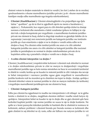 22
zbatoni vetem te drejten materiale te shtetit te vendit ( lex fori ) ateher do te rrezikoj
qendrueshmerin e shume marredhenive juridiko private ( p.sh : shume marredhenie
familjare madje edhe marredhenie nga tregetia nderkombetare).
• Cilesimi ( Kualifikacioni ) Cilesimi etimologjikisht e ka prejardhjen nga fjala
latine “ qualifare”, qe do te thot te zgjedhesh njerin ne mesin e barabarteve (
njejteve ) . Perkatesisht, kur organi para te cilit shtrohet qeshtja duhet ta zbatoje
normen e kolizionit dhe mendimin e faktit vendimtar (pikave te lidhjes) te vije
deri tek e drejta kompetente per rregullimin e marredhenies konkrete juridiko-
private me element te huaj, duhet ta shqyrtoje mudesin se gjendejn faktike do ta
supsumoje ( nenveje) nen noncionin juridik ose kategorin juridike ose institutin
juridik qe e kan emertimin e njejte si ne te drejten e vendit ashtu edhe ne te
drejten e huaj. Pra cilesimi eshte institut juridik me anen e te cilit caktohet
kategorite juridike me anen e te cilit caktohet se kategorit juridike dhe nocionet
juridike te permbajtura ne normat te drejtes nderkombetare private do te
kuptohen ashtu siq e parasheh e drejta e vendit ose e drejta e huaj.
• A eshte cilesimi interpretim i se drejtes ?
Cilesimi ( kualifikuacioni ) respektivishte kolizioni i cilesimit nuk shtrohet te normat
e te drejtes nderkombetare private te cilat ne menyre te drejtperdrejt i rregullojne
marredheniet juridike nga se keto norma miratohen ne baze te sovranitetit territorial
te shtetit te vendit, keshtu qe ne kuader te sistemit juridik te cilit i takojne ska nevoje
te behet interpretimi i normave juridike ngase gjate rregullimit te marredhenive
jurdike konkrete nuk ka mundesi qe te zbatohen me teper te drejta. Andaje, qeshtja e
cilesimit shtrohet vetem te normat juridike te cilat ne menyre indirekte (te terthorte)
i rregullojne marredheniet juridikoprivate me elemnt te huaj.
• Cilesimi i kategoris juridike
Edhe pse cilesimi ka ngjashmeri te madhe me interpretimin i cili shfaqet ne te gjitha
lemite e zbatimit te se drejtes, megjithate ekziston dallimi i madhe misdi ketyre dy
qeshtjeve. Interpretimi behet ne kuader te nje te drejte dhe se gjat cilesimit qdo here
kerkohet kuptimi juridik i nje norme juridike ne suaza te nje te drejte konkrete. Ne
qofte se e kemi parasyshe tekniken juridike te hartimit dhe te zbatimit te normave te
kolizionit, atehere problemi i cilesimit brenda per brenda normes se kolizionit dhe
gjate zbatimi te saj shtrohet ne dy raste, edhe ate lidhure me natyren juridike te vet
 