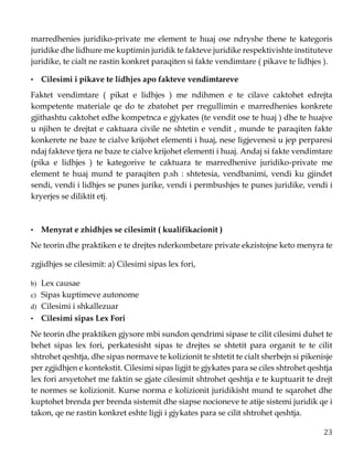23
marredhenies juridiko-private me element te huaj ose ndryshe thene te kategoris
juridike dhe lidhure me kuptimin juridik te fakteve juridike respektivishte instituteve
juridike, te cialt ne rastin konkret paraqiten si fakte vendimtare ( pikave te lidhjes ).
• Cilesimi i pikave te lidhjes apo fakteve vendimtareve
Faktet vendimtare ( pikat e lidhjes ) me ndihmen e te cilave caktohet edrejta
kompetente materiale qe do te zbatohet per rregullimin e marredhenies konkrete
gjithashtu caktohet edhe kompetnca e gjykates (te vendit ose te huaj ) dhe te huajve
u njihen te drejtat e caktuara civile ne shtetin e vendit , munde te paraqiten fakte
konkerete ne baze te cialve krijohet elementi i huaj, nese ligjevenesi u jep perparesi
ndaj fakteve tjera ne baze te cialve krijohet elementi i huaj. Andaj si fakte vendimtare
(pika e lidhjes ) te kategorive te caktuara te marredhenive juridiko-private me
element te huaj mund te paraqiten p.sh : shtetesia, vendbanimi, vendi ku gjindet
sendi, vendi i lidhjes se punes jurike, vendi i permbushjes te punes juridike, vendi i
kryerjes se diliktit etj.
• Menyrat e zhidhjes se cilesimit ( kualifikacionit )
Ne teorin dhe praktiken e te drejtes nderkombetare private ekzistojne keto menyra te
zgjidhjes se cilesimit: a) Cilesimi sipas lex fori,
b) Lex causae
c) Sipas kuptimeve autonome
d) Cilesimi i shkallezuar
• Cilesimi sipas Lex Fori
Ne teorin dhe praktiken gjysore mbi sundon qendrimi sipase te cilit cilesimi duhet te
behet sipas lex fori, perkatesisht sipas te drejtes se shtetit para organit te te cilit
shtrohet qeshtja, dhe sipas normave te kolizionit te shtetit te cialt sherbejn si pikenisje
per zgjidhjen e kontekstit. Cilesimi sipas ligjit te gjykates para se ciles shtrohet qeshtja
lex fori arsyetohet me faktin se gjate cilesimit shtrohet qeshtja e te kuptuarit te drejt
te normes se kolizionit. Kurse norma e kolizionit juridikisht mund te sqarohet dhe
kuptohet brenda per brenda sistemit dhe siapse nocioneve te atije sistemi juridik qe i
takon, qe ne rastin konkret eshte ligji i gjykates para se cilit shtrohet qeshtja.
 
