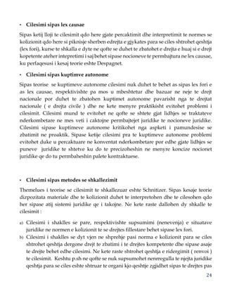 24
• Cilesimi sipas lex causae
Sipas ketij lloji te cilesimit qdo here gjate percaktimit dhe interpretimit te normes se
kolizionit qdo here si piknisje sherben edrejta e gjykates para se ciles shtrohet qeshtja
(lex fori), kurse te shkalla e dyte ne qofte se duhet te zbatohet e drejta e huaj si e drejt
kopetente ateher intepretimi i saj behet sipase nocioneve te permbajtura ne lex causae,
ku perfaqesusi i kesaj teorie eshte Despagnet.
• Cilesimi sipas kuptimve autonome
Sipas teorise se kuptimeve autonome cilesimi nuk duhet te behet as sipas lex fori e
as lex causae, respektivishte pa mos u mbeshtetur dhe bazuar ne neje te drejt
nacionale por duhet te zbatohen kuptimet autonome pavarisht nga te drejtat
nacionale ( e drejta civile ) dhe ne kete menyre praktikisht evitohet problemi i
cilesimit. Cilesimi mund te evitohet ne qofte se shtete gjat lidhjes se traktateve
nderkombetare ne mes veti i caktojne permbajtejet juridike te nocioneve juridike.
Cilesimi sipase kuptimeve autonome kritikohet nga aspketi i pamundesise se
zbatimit ne proaktik. Sipase ketije cilesimi pra te kuptimeve autonome problemi
evitohet duke u percaktuare ne konventat nderkombetare por edhe gjate lidhjes se
puneve juridike te shtetve ku do te precizoheshin ne menyre koncize nocionet
juridike qe do tu permbaheshin palete kontraktuese.
• Cilesimi sipas metodes se shkallezimit
Themelues i teorise se cilesimit te shkallezuar eshte Schnitizer. Sipas kesaje teorie
dizpozitata materiale dhe te kolizionit duhet te interpretohen dhe te cilesohen qdo
her sipase atij sistemi juridike qe i takojne. Ne kete raste dallohen dy shkalle te
cilesimit :
a) Cilesimi i shaklles se pare, respektivishte supsumimi (nenevenja) e situatave
juridike ne normen e kolizionit te se drejtes fillestare behet sipase lex fori.
b) Cilesimi i shaklles se dyt vjen ne shprehje pasi norma e kolizionit para se ciles
shtrohet qeshtja dergone drejt te zbatimi i te drejtes kompetente dhe sipase asaje
te drejte behet edhe cilesimi. Ne kete raste shtrohet qeshtja e ridergimit ( renvoi )
te cilesimit. Keshtu p.sh ne qofte se nuk supsumohet nenrregulla te njejta juridike
qeshtja para se ciles eshte shtruar te organi kjo qeshtje zgjidhet sipas te drejtes pas
 