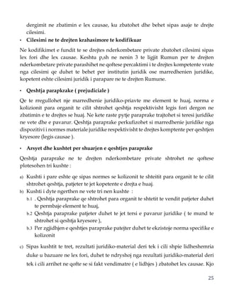 25
dergimit ne zbatimin e lex causae, ku zbatohet dhe behet sipas asaje te drejte
cilesimi.
• Cilesimi ne te drejten krahasimore te kodifikuar
Ne kodifikimet e fundit te se drejtes nderkombetare private zbatohet cilesimi sipas
lex fori dhe lex causae. Keshtu p,sh ne nenin 3 te ligjit Rumun per te drejten
nderkombetare private parashihet ne qoftese percaktimi i te drejtes kompetente vrate
nga cilesimi qe duhet te behet per institutin juridik ose marredhenien juridike,
kopetent eshte cilesimi juridik i parapare ne te drejten Rumune.
• Qeshtja parapkrake ( prejudiciale )
Qe te rregullohet nje marredhenie juridiko-priavte me element te huaj, norma e
kolizionit para organit te cilit shtrohet qeshtja respektivisht legis fori dergon ne
zbatimin e te drejtes se huaj. Ne kete raste pytje paraprake trajtohet si teresi juridike
ne vete dhe e pavarur. Qeshtja paraprake perkufizohet si marredhenie juridike nga
dispozitivi i normes materiale juridike respektivisht te drejtes komptente per qeshtjen
kryesore (legis causae ).
• Arsyet dhe kushtet per shuarjen e qeshtjes paraprake
Qeshtja paraprake ne te drejten nderkombetare private shtrohet ne qoftese
plotesohen tri kushte :
a) Kushti i pare eshte qe sipas normes se kolizonit te shteitit para organit te te cilit
shtrohet qeshtja, patjeter te jet kopetente e drejta e huaj.
b) Kushti i dyte ngerthen ne vete tri nen kushte :
b.1 . Qeshtja paraprake qe shtrohet para organit te shtetit te vendit patjeter duhet
te permbaje element te huaj,
b.2 Qeshtja paraprake patjeter duhet te jet tersi e pavarur juridike ( te mund te
shtrohet si qeshtja kryesore ),
b.3 Per zgjidhjen e qeshtjes paraprake patejter duhet te ekzistoje norma specifike e
kolizonit
c) Sipas kushtit te tret, rezultati juridiko-material deri tek i cili shpie lidheshemria
duke u bazuare ne lex fori, duhet te ndryshoj nga rezultati juridiko-material deri
tek i cili arrihet ne qofte se si fakt vendimatre ( e lidhjes ) zbatohet lex causae. Kjo
 