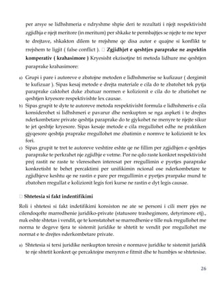 26
per arsye se lidhshmeria e ndryshme shpie deri te rezultati i njejt respektivisht
zgjidhja e njejt meritore (in meritum) per shkake te permbajtjes se njejte te me teper
te drejtave, shkakton dilem te rrejshme qe disa autor e quajne si konflikt te
rrejshem te ligjit ( false conflict ). Zgjidhjet e qeshtjes paraprake ne aspektin
komperativ ( krahasimore ) Kryesisht ekzisotjne tri metoda lidhure me qeshtjen
paraprake krahasimore:
a) Grupi i pare i autoreve e zbatojne metoden e lidhshmerise se kufizaur ( dergimit
te kufizuar ). Sipas kesaj metode e drejta materiale e cila do te zbatohet tek pytja
paraprake caktohet duke zbatuar normen e kolizionit e cila do te zbatiohet ne
qeshtjen kryesore respektivishte lex causae.
b) Sipas grupit te dyte te autoreve metoda respektivisht formula e lidhshmeris e cila
konsiderohet si lidhshmeri e pavarur dhe nenkupton se nga aspketi i te drejtes
nderkombetare private qeshtja paraprake do te gjykohet ne menyre te njejte sikur
te jet qeshtje kryesore. Sipas kesaje metode e cila rregullohet edhe ne praktiken
gjyqesore qeshtja praprake rregullohet me zbatimin e normve te kolizionit te lex
fori.
c) Sipas grupit te tret te autoreve veshtire eshte qe ne fillim per zgjidhjen e qeshtjes
paraprake te perkrahet nje zgjidhje e vetme. Por ne qdo raste konkret respektivisht
prej rastit ne raste te vleresohen interesat per rregullimin e pyetjes paraprake
konkretisht te behet percaktimi per unifikimin ncional ose nderkombetare te
zgjidhjeve keshtu qe ne rastin e pare per rregullimin e pyetjes prarpake mund te
zbatohen rregullat e kolizionit legis fori kurse ne rastin e dyt legis causae.
Shtetesia si fakt indentifikimi
Roli i shtetesi si fakt indetifikimi konsiston ne ate se personi i cili merr pjes ne
cilendoqofte marredhenie juridiko-private (statusore trashegimore, detyrimore etj).,
nuk eshte shtetas i vendit, qe te konstatohet se marredhenie e tille nuk rregullohet me
norma te degeve tjera te sistemit juridike te shtetit te vendit por rregullohet me
normat e te drejtes nderkombetare private.
a) Shtetesia si tersi juridike nenkupton teresin e normave juridike te sistemit juridik
te nje shtetit konkret qe percaktojne menyren e fitmit dhe te humbjes se shtetesise.
 