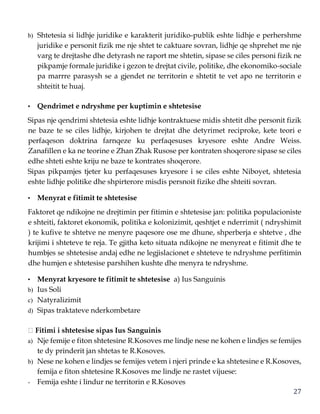 27
b) Shtetesia si lidhje juridike e karakterit juridiko-publik eshte lidhje e perhershme
juridike e personit fizik me nje shtet te caktuare sovran, lidhje qe shprehet me nje
varg te drejtashe dhe detyrash ne raport me shtetin, sipase se ciles personi fizik ne
pikpamje formale juridike i gezon te drejtat civile, politike, dhe ekonomiko-sociale
pa marrre parasysh se a gjendet ne territorin e shtetit te vet apo ne territorin e
shteitit te huaj.
• Qendrimet e ndryshme per kuptimin e shtetesise
Sipas nje qendrimi shtetesia eshte lidhje kontraktuese midis shtetit dhe personit fizik
ne baze te se ciles lidhje, kirjohen te drejtat dhe detyrimet reciproke, kete teori e
perfaqeson doktrina farnqeze ku perfaqesuses kryesore eshte Andre Weiss.
Zanafillen e ka ne teorine e Zhan Zhak Rusose per kontraten shoqerore sipase se ciles
edhe shteti eshte kriju ne baze te kontrates shoqerore.
Sipas pikpamjes tjeter ku perfaqesuses kryesore i se ciles eshte Niboyet, shtetesia
eshte lidhje politike dhe shpirterore misdis persnoit fizike dhe shteiti sovran.
• Menyrat e fitimit te shtetesise
Faktoret qe ndikojne ne drejtimin per fitimin e shtetesise jan: politika populacioniste
e shteiti, faktoret ekonomik, politika e kolonizimit, qeshtjet e nderrimit ( ndryshimit
) te kufive te shtetve ne menyre paqesore ose me dhune, shperberja e shtetve , dhe
krijimi i shteteve te reja. Te gjitha keto situata ndikojne ne menyreat e fitimit dhe te
humbjes se shtetesise andaj edhe ne legjislacionet e shteteve te ndryshme perfitimin
dhe humjen e shtetesise parshihen kushte dhe menyra te ndryshme.
• Menyrat kryesore te fitimit te shtetesise a) Ius Sanguinis
b) Ius Soli
c) Natyralizimit
d) Sipas traktateve nderkombetare
Fitimi i shtetesise sipas Ius Sanguinis
a) Nje femije e fiton shtetesine R.Kosoves me lindje nese ne kohen e lindjes se femijes
te dy prinderit jan shtetas te R.Kosoves.
b) Nese ne kohen e lindjes se femijes vetem i njeri prinde e ka shtetesine e R.Kosoves,
femija e fiton shtetesine R.Kosoves me lindje ne rastet vijuese:
- Femija eshte i lindur ne territorin e R.Kosoves
 