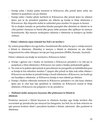 28
- Femija eshte i lindur jashte territorit te R.Kosoves dhe prindi tjeter eshte me
shtetesi te panjohure ose pa shtetesi
- Femija eshte i lindur jahste territorit te R.Kososves dhe prindi tjeter ka shtetesi
tjeter, por te dy prinderit pajtohen me shkrim qe femija te fitoje shtetesine e
R.Kososves. Kjo dispozite duhet te ushtrohet para moshes 14 vjeqare te femiut.
Ne te drejten romake ne periushen klasike paraqitet dhe zbatohet ne shtetet ne te
cilat parimi i barazize se burrit dhe gruas eshte pranuar dhe aplikuar ne menyre
konsekuente. Kjo menyre nenkupton caktimin e shtetesise se femijeve qe lindin
rishtazi.
Fitimi i shtetesis sipas sistemit Ius Soli ( ne territor )
Ky sistem prejardhjen e ka nga koha e feudalizmit dhe ateher ka qen e vetmja menyre
e fitimit te shtetesise. Zbatohej si menyre e fitimit te shtetesise ne ato shtete
imigracionit ku eshte shfaqure nevoja per fuqi punetore (SHBA, Kanada, Australi).
Fitimi i shtetesis me lindje ne territorin e R.Kosoves behet :
a) Femija i gjeture ose i lindur ne territorin e R.Kosoves prinderit e te cilit jan te
panjohure e fiton shtetesine e R.Kosoves me rastin e lindjes perkatesisht gjetjes.
b) Ne raste se te pakten njeri prinde te percaktuare ne paragrafin a) indetifikohet para
se femija te ket mbushur moshen 7 vjeqare dhe prindi ne fjale nuk eshte shtetas i
R.Kosoves me kerkes te prindit femija e humb shtetesine e R.Kosoves, me kusht qe
me humbjen e shtetesise se R.Kosoves femija te mos mbetet pa shtetesi.
c) Femija i lindure mbrenda territorit te R.Kosoves prinderit e te cilit kane shtetesi
tjeter per te cilet kan leje qendrimi te vlefshme ne R.Kosoves mund te fitoje
shtetesin e R.Kosoves me pelqimin e te dy prinderve.
• Dallimet midis menyrave kryesore dhe plotesuses te fitimit te
shtetesis
Perderisa menyrat e fitimit kryesore te shtetesis burojne nga lindja territori dhe
sovraniteti qe perndryshe jan menyrat Ius Sanguinis, Ius Soli, ku ne kete relacion ne
qdo person konkret shteti i percakton kushtet e fitimit, nderrimit dhe pushimit te
shtetesise.
 