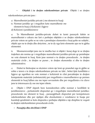 2
• Objekti i te drejtes nderkombetare private Objekt i se drejtes
nderkombetare private jane :
a) Marredheniet juridike private ( me element te huaj)
b) Normat juridike qe i rregullon keto marredhenie me
element te huaj c) Kolizioni i ligjeve
d) Kolizioni i juridiksioneve
a) Te Marredheniet juridiko-private duhet te kemi parasysh faktin se
marredheniet e cekura me lart e perbejne objektin e se drejtes nderkombetare
private vetem ne qofte se ne vete e permbajne elementin e huaj qofte ne subjekt ,
objekt apo ne te drejta dhe detyrime , ne te dy nga keto elemente apo ne te gjitha
elementet.
b) Mosmarreveshjet jane me te medha kur si objekt i kesaj dege te se drejtes
trajtohen ato norma qe i rregullojne marredheniet juridiko-private qe permbajne
ne vete element te huaj. Keto jane normat e te drejtes procedurale , te drejtes
materiale civile , te drejtes se punes , te drejtes ekonomike si dhe te drejtes
administrative.
c) Duhet te theksojme se ekziston vetem nje lemi qe pranohet nga te gjithe se
eshte e teresi e te drejes nderkombetare private ne fakt , behet fjale konfliktin e
ligjeve qe ngerthen ne vete normat e kolizionit te cilat percaktojne te drejten
kompetente materiale (substanciale) per rregullimin e marredhenieve qe permes
elementit te huaj lidhen me me teper sovranitete dhe per rregullimin e te cilave
jane te interesuara dy ose me teper shtete.
d) Objekt i DNP shpesh here konsiderohen edhe normat e konfliktit te
juridiksioneve , perkatesisht dispozitat qe i rregullojne marredheniet juridiko-
procedurale me element te huaj , parasegjithash dispozitat per kompetencen
nderkombetare dhe per njohjen dhe ekzekutimin e vendimeve te huaja per
kundrejt qendrimit se keto dispozita e perbejne objektin e nje disipline te veqant
te drejten nderkombetare procedurale civile.
• Paraqitja dhe zhvillimi i DNP
 