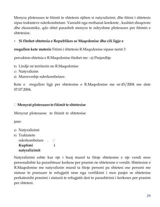 29
Menyra plotesuses te fitimit te shtetesis njihen si natyralizimi, dhe fitimi i shtetesis
sipas traktateve nderkombetare. Varsisht nga rrethanat konkrete , kushtet shoqerore
dhe ekonomike, qdo shtet parasheh menyra te ndryshme plotesuses per fitimin e
shtetesise.
• Si fitohet shtetesia e Republikes se Maqedonise dhe cili ligje e
rregullon kete materie Fitimi i shtetesis R.Maqedonise sipase nenit 3
percakton shtetsia e R.Maqedonise fitohet me : a) Prejardhje
b) Lindje ne territorin ne R.Maqedonise
c) Natyralizim
d) Marreveshje nderkombetare.
Kete e rregullon ligji per shtetesine e R.Maqedonise me nr.45/2004 me date
07.07.2004.
Menyrat plotesuses te fitimit te shtetesise
Menyrat plotesuese te fitimit te shtetesise
jane:
a) Natyralizimi
b) Traktatete
nderkombetare .
Kuptimi i
natyralizimit
Natyralizimi eshte kur nje i huaj mund ta fitoje shtetesine e nje vendi nese
personalishte ka parashtruar kerkese per pranim ne shtetesine e vendit. Shtetesine e
R.Maqedonise me natyralizim mund ta fitoje personi pa shtetesi ose personi me
statuse te pranuare te refugjatit nese nga verifikimi i mos pasjes se shtetesise
perkatesisht pranimi i statusit te refugjatit deri te parashtrimi i kerkeses per pranim
per shtetesi.
 