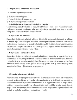 30
Kategorizimi i llojeve te natyralizimit
Dallohen tri lloje te natyralizimit :
a) Natyralizimi i rregullte
b) Natyralizimi me lehtesime speciale
c) Natyralizimi i jashtezakonshem.
• Fitimi i shtetesise sipase natyralizimit te rregullt.
Shtetesine sipase natyralizimit te rregullte e fiton qdo i huaj i cili e paraqet kerkesen,
i ploteson kushtet e caktuara dhe me nxjerrjen e vendimit nga ana e organit
kompetent e fiton shtetesin e shtetit konkret.
• Natyralizimi me lehtesime
Sipase ketij lloji te natyralizimit u lejohet fitimi i shtetesise se nje kategorie te caktuar
te huajsh. Nga keta te huaj qe paraqesin kerkese per fitimin e shtetesise kerkohet te
plotesojne me pak kushte se tek natyralizimi i rregullt. Secili shtete ne veqanti i cakton
kushtet dhe kategorine e caktuar te huajve qe do t’ua lejoje fitimin e shtetesise duke
u udhehequre nga interesat e veta vitale.
• Natyralizimi i jashtezakonshem
Sipase ketij lloji te natyralizimit u mundesohet fitimi i shtetesise se atyre te huajve qe
kan meritaz te veqanta per shtetin, shtetesine e te cilit deshirojne ta fitojne. Pra nuk
ekzisotjne kritere objektive per fitimin e shtetesise, por, arsye te veqanta qe i kerkon
interesi i shtetit andaje eshte qeshtje faktike ( questio facti ), secilit te huaj do ti
mundesohet fitimi i shtetesise ne kete menyre.
• Efektet juridike te natyralizimit
Natyralizimi si menyre plotesuese e fitimit te shtetesise krijon efekte juridike si ndaj
personit qe fiton shtetesi te re asthu edhe ndaj antarve te tij. I huaji ose personi pa
shtetesi me ane te natyralizimit fiton shtetesi te re e gjithashtu edhe te drejta civile,
politike, ekonomike, sociale. Ne pikepamjen formale juridike ne disa shtete keto te
drejta i fiton menjeher ( natyralizimi i madhe ) kurse ne grupine e dyt te shteteve pas
kalimit te nje kohe te caktuar ( natyralizimi i vogel).
 
