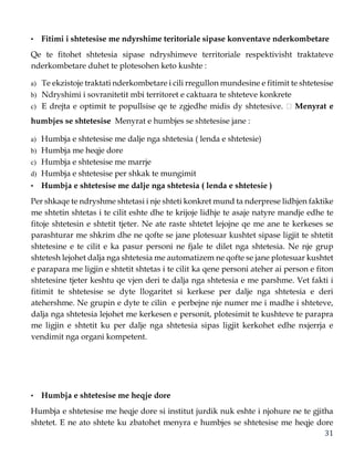 31
• Fitimi i shtetesise me ndyrshime teritoriale sipase konventave nderkombetare
Qe te fitohet shtetesia sipase ndryshimeve territoriale respektivisht traktateve
nderkombetare duhet te plotesohen keto kushte :
a) Te ekzistoje traktati nderkombetare i cili rregullon mundesine e fitimit te shtetesise
b) Ndryshimi i sovranitetit mbi territoret e caktuara te shteteve konkrete
c) E drejta e optimit te popullsise qe te zgjedhe midis dy shtetesive. Menyrat e
humbjes se shtetesise Menyrat e humbjes se shtetesise jane :
a) Humbja e shtetesise me dalje nga shtetesia ( lenda e shtetesie)
b) Humbja me heqje dore
c) Humbja e shtetesise me marrje
d) Humbja e shtetesise per shkak te mungimit
• Humbja e shtetesise me dalje nga shtetesia ( lenda e shtetesie )
Per shkaqe te ndryshme shtetasi i nje shteti konkret mund ta nderprese lidhjen faktike
me shtetin shtetas i te cilit eshte dhe te krijoje lidhje te asaje natyre mandje edhe te
fitoje shtetesin e shtetit tjeter. Ne ate raste shtetet lejojne qe me ane te kerkeses se
parashturar me shkrim dhe ne qofte se jane plotesuar kushtet sipase ligjit te shtetit
shtetesine e te cilit e ka pasur personi ne fjale te dilet nga shtetesia. Ne nje grup
shtetesh lejohet dalja nga shtetesia me automatizem ne qofte se jane plotesuar kushtet
e parapara me ligjin e shtetit shtetas i te cilit ka qene personi ateher ai person e fiton
shtetesine tjeter keshtu qe vjen deri te dalja nga shtetesia e me parshme. Vet fakti i
fitimit te shtetesise se dyte llogaritet si kerkese per dalje nga shtetesia e deri
atehershme. Ne grupin e dyte te cilin e perbejne nje numer me i madhe i shteteve,
dalja nga shtetesia lejohet me kerkesen e personit, plotesimit te kushteve te parapra
me ligjin e shtetit ku per dalje nga shtetesia sipas ligjit kerkohet edhe nxjerrja e
vendimit nga organi kompetent.
• Humbja e shtetesise me heqje dore
Humbja e shtetesise me heqje dore si institut jurdik nuk eshte i njohure ne te gjitha
shtetet. E ne ato shtete ku zbatohet menyra e humbjes se shtetesise me heqje dore
 