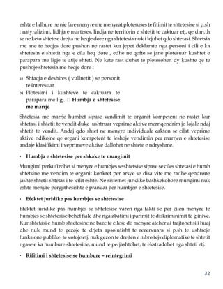 32
eshte e lidhure ne nje fare menyre me menyrat plotesuses te fitimit te shtetesise si p.sh
: natyralizimi, lidhja e marteses, lindja ne territorin e shtetit te caktuar etj, qe d.m.th
se ne keto shtete e drejta ne heqje dore nga shtetesia nuk i lejohet qdo shtetasi. Shtetsia
me ane te heqjes dore pushon ne rastet kur jepet deklarate nga personi i cili e ka
shtetesin e shtetit nga e cila heq dore , edhe ne qofte se jane plotesuar kushtet e
parapara me ligje te atije shteti. Ne kete rast duhet te plotesohen dy kushte qe te
pushoje shtetesia me heqje dore :
a) Shfaqja e deshires ( vullnetit ) se personit
te interesuar
b) Plotesimi i kushteve te caktuara te
parapara me ligj. Humbja e shtetesise
me marrje
Shtetesia me marrje humbet sipase vendimit te organit kompetent ne rastet kur
shtetasi i shtetit te vendit duke ushtruar veprime aktive merr qendrim jo lojale ndaj
shtetit te vendit. Andaj qdo shtet ne menyre individuale cakton se cilat veprime
aktive ndikojne qe organi kompetent te leshoje vendimin per marrjen e shtetesise
andaje klasifikimi i veprimeve aktive dallohet ne shtete e ndryshme.
• Humbja e shtetesise per shkake te mungimit
Mungimi perkufizohet si menyre e humbjes se shtetsise sipase se ciles shtetasi e humb
shtetsine me vendim te organit konkret per arsye se disa vite me radhe qendrone
jashte shtetit shtetas i te cilit eshte. Ne sistemet juridike bashkekohore mungimi nuk
eshte menyre pergjithesishte e pranuar per humbjen e shtetesise.
• Efektet juridike pas humbjes se shtetesise
Efektet juridike pas humbjes se shtetesise varen nga fakti se per cilen menyre te
humbjes se shtetesise behet fjale dhe nga zbatimi i parimit te diskriminimit te gjinive.
Kur shtetasi e humb shtetesine ne baze te cilese do menyre ateher ai trajtohet si i huaj
dhe nuk mund te gezoje te drjeta apsolutisht te rezervuara si p.sh te ushtroje
funksione publike, te votoje etj, nuk gezon te drejten e mbrojtejs diplomatike te shtetit
ngase e ka humbure shtetesine, mund te perjashtohet, te ekstradohet nga shteti etj.
• Rifitimi i shtetesise se humbure – reintegrimi
 