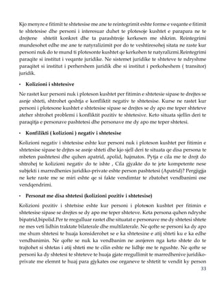 33
Kjo menyre e fitimit te shtetesise me ane te reintegrimit eshte forme e veqante e fitimit
te shtetesise dhe personi i interesuar duhet te plotesoje kushtet e parapara ne te
drejtene shtetit konkret dhe ta parashtroje kerkesen me shkrim. Reintegrimi
mundesohet edhe me ane te natyralizimit por do te veshtiresohej sitata ne raste kur
personi nuk do te mund ti plotesonte kushtet qe kerkohen te natyralizmi.Reintegrimi
paraqite si institut i veqante juridike. Ne sistemet juridike te shteteve te ndryshme
paraqitet si institut i perhershem juridik dhe si institut i perkoheshem ( transitor)
juridik.
• Kolizioni i shtetesive
Ne rastet kur personi nuk i ploteson kushtet per fitimin e shtetesie sipase te drejtes se
asnje shteti, shtrohet qeshtja e konfliktit negativ te shtetesise. Kurse ne rastet kur
personi i plotesone kushtet e shtetesise sipase se drejtes se dy apo me teper shteteve
ateher shtrohet problemi i konfliktit pozitiv te shtetesive. Keto situata sjellin deri te
paraqitja e personave pashtetesi dhe personave me dy apo me teper shtetesi.
• Konfilikti ( kolizioni ) negativ i shtetesise
Kolizioni negativ i shtetesise eshte kur personi nuk i ploteson kushtet per fitimin e
shtetesise sipase te drjtes se asnje shteti dhe kjo sjell deri te situata qe disa persona te
mbeten pashtetesi dhe quhen apatrid, apolid, hajmatos. Pytja e cila me te drejt do
shtrohej te kolizioni negativ do te ishte , Cila gjyakte do te jete kompetente nese
subjekti i marredhenies juridiko-private eshte person pashtetesi (Apatrid)? Pergjigjja
ne kete raste me se miri eshte qe si fakte vendimtar te zbatohet vendbanimi ose
vendqendrimi.
• Personat me disa shtetesi (kolizioni pozitiv i shtetesise)
Kolizioni pozitiv i shtetsise eshte kur personi i ploteson kushtet per fitimin e
shtetesise sipase se drejtes se dy apo me teper shteteve. Keta persona quhen ndryshe
bipatrid,bipolid.Per te rregulluar rastet dhe situatat e personave me dy shtetesi shtete
ne mes veti lidhin traktate bilaterale dhe multilaterale. Ne qofte se personi ka dy apo
me shum shtetesi te huaja konsiderohet se e ka shtetesine e atij shteti ku e ka edhe
vendbanimin. Ne qofte se nuk ka vendbanim ne asnjeren nga keto shtete do te
trajtohet si shtetas i atij shteti me te cilin eshte ne lidhje me te ngushte. Ne qofte se
personi ka dy shtetesi te shteteve te huaja gjate rregullimit te marredhenive juridiko-
private me elemnt te huaj para gjykates ose organeve te shtetit te vendit ky person
 