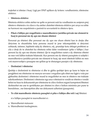 34
trajtohet si shtetas i huaj. Ligji per DNP aplikon dy kritere: vendbanimin, shtetesine
efektive.
• Shtetesia efektive
Shtetesia efektive eshte ateher ne qofte se personi nuk ka vendbanim ne asnjeren prej
shteteve shtetesin e te cilave e ka ateher zbatohet shtetesia efektive per arsye se eshte
ne harmoni me respektimin e parimit te sovranitetit te shteteve tjera.
• Pikat e lidhjes per rregullimin e marredhenieve juridiko-private me element te
huaj te personat me dy apo me shume shtetesi
Personat pa shtetesi dhe personat me dy apo me shum shtetsi kan te drejta dhe
detyrime te shumfishta keta persona mund te jene inkompatibile si detyrimi
ushtarak, tatimor, lojalitetit ndaj dy shteteve, etj., prandaje ketu shfaqet problemi se
cila e drejt do te zbatohet ku shtetesia eshte fakte vendimtare (pike e lidhjes ) kur
personi ka dy apo me shume shtetesi. Qe te rregullohen rastet e dy shtetsise shtetet
ne mes veti lidhin traktate bilaterale. Kur personi me dy shtetsi paraqitete si subjekt i
marredhenieve juridiko-private me element te huaj, nje mori shtetesh lidhin ne mes
veti marreveshjet e posaqme me qellim qe te shmangen pasojat e dy shtetesise.
• Deshmimi i shtetesise
Qeshtja e deshmimit te shtetesise si dhe te gjitha qeshtjet tjera qe kane te bejne ne
pergjithesi me shtetesine ne menyre sovrane i rregullon qdo shtet me ligjet e veta por
gjithashtu deshmimi i shtetesise mund te rregullohet ne mes te shteteve me traktate
nderkombetare. Deshmimi i shtetesise nga ana e shtetasit te vendit ne shtetin e vendit
behet ne baze te dokumentit per shtetesine te cilin e leshon organi kompetent.Shtetesi
deshmohet me ane te qertifikates per shtetesi te cilen e leshon ministria per pune te
brendshme , me leternjoftim dhe me dokument udhetimi (pasaporte).
• Te cilat marredhenie shtetesia paraqitet si pike e lidhjes dhe roli i saj Shtetesi
si e lidhjes paraqitet te marredheniet si :
a) Marredheniet statusore
b) Marredheniet trashegimore.
 