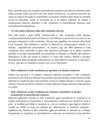 35
Roli i saj eshte sepse kjo rregullon marredheniet statusore me faktin se shtetesia eshte
lidhje juridike midis personit fizik dhe shtetit konkret qe i mundeson personit nje
status te caktuar.Ne qofte se respektohet sovraniteti i shteteve kete status te subjektit
mund ta ndryshoje vetem ai sovranitet qe ia ka dhene subjektit. Te shtetet e
emigracionit shtetesia zbatohet si fakt vendimtar te marredheniet statusore dhe
marredheniet trashegimore.
• Te cilat shtete shtetesia eshte fakt vendimtar dhe pse
Deri kah fundi i shek XVIII, ekskluzivisht si fakt vendimtar eshte zbatuar
vendbanimi(demicili).Kodi Civil Francez i vitit 1804 per te paren here ne nenin 3 e ka
parapare shtetesine si fakt vendimtar. Me pas kete zgjidhje e ka zbatuar edhe Kodi
Civil Austriak. Nen ndikimin e teorise se Mancinit (e ashtuquajtura shkolla e re
italiane , respektivisht personaliteti i se drejtes) nga viti 1865 shtetesia si fakt
vendimtar fiton perkrahje te gjere dhe deperton pothuajse ne te gjitha sistemet
juridike te Europes Kontinentale me perjashtim te Britanise se Madhe dhe shteteve
Skandinave si dhe nje numer te shteteve te Azise dhe Afrikes. Shtetet e Europes
Kontinentale bejne perpjekje maksimale qe ne marredheniet statusore te shteteasve
te tyre , qdo here te zbatohet e drejta e tyre si Lex Nationalis.
• Roli i shtetesise si fakt vendimtar per gezimin e te drejtave statusore
Lidhur me gezimin e te drejtave statusore shtetesia paraqitet si fakt vendimtar
kryesisht ne ato raste kur shtetasi i huaj duhet te gezoje ndonje te drejte statusore ndaj
shtetasit te vendit.Ne keto raste elementi i huaj ne subjekt shfaqet si i perzier ngase
shtetasi i huaj ne territorin e shtetit te vendit ushtron te drejta statusore ndaj shtetasit
te vendit.
• Roli i shtetesise si fakt vendimtar per caktimin e zbatimit te se drejtes
kompetente te marredheniet statusore
Shtetesia gjithashtu sherben si fakt vendimtar gjate percaktimit te zbatimit te se
drejtes kompetente te rregullimit te marredhenieve statusore me element te huaj si
p.sh , te kushtet per lidhje te marteses se a do te vendosen sipas ligjit te shtetit te
vendit ose shtetit te huaj ose shkaqet per shkurorezim te marteses ,adoptim ,
legjitimim etj. Shtetesi si fakt vendimtar gjate percaktimit te zbatimit te se drejtes
kompetente te rregullimi te marredhneieve statusore me element te huaj sherben
 