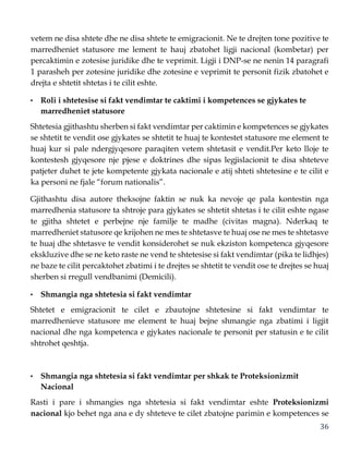 36
vetem ne disa shtete dhe ne disa shtete te emigracionit. Ne te drejten tone pozitive te
marredheniet statusore me lement te hauj zbatohet ligji nacional (kombetar) per
percaktimin e zotesise juridike dhe te veprimit. Ligji i DNP-se ne nenin 14 paragrafi
1 parasheh per zotesine juridike dhe zotesine e veprimit te personit fizik zbatohet e
drejta e shtetit shtetas i te cilit eshte.
• Roli i shtetesise si fakt vendimtar te caktimi i kompetences se gjykates te
marredheniet statusore
Shtetesia gjithashtu sherben si fakt vendimtar per caktimin e kompetences se gjykates
se shtetit te vendit ose gjykates se shtetit te huaj te kontestet statusore me element te
huaj kur si pale ndergjyqesore paraqiten vetem shtetasit e vendit.Per keto lloje te
kontestesh gjyqesore nje pjese e doktrines dhe sipas legjislacionit te disa shteteve
patjeter duhet te jete kompetente gjykata nacionale e atij shteti shtetesine e te cilit e
ka personi ne fjale “forum nationalis”.
Gjithashtu disa autore theksojne faktin se nuk ka nevoje qe pala kontestin nga
marredhenia statusore ta shtroje para gjykates se shtetit shtetas i te cilit eshte ngase
te gjitha shtetet e perbejne nje familje te madhe (civitas magna). Nderkaq te
marredheniet statusore qe krijohen ne mes te shtetasve te huaj ose ne mes te shtetasve
te huaj dhe shtetasve te vendit konsiderohet se nuk ekziston kompetenca gjyqesore
ekskluzive dhe se ne keto raste ne vend te shtetesise si fakt vendimtar (pika te lidhjes)
ne baze te cilit percaktohet zbatimi i te drejtes se shtetit te vendit ose te drejtes se huaj
sherben si rregull vendbanimi (Demicili).
• Shmangia nga shtetesia si fakt vendimtar
Shtetet e emigracionit te cilet e zbautojne shtetesine si fakt vendimtar te
marredhenieve statusore me element te huaj bejne shmangie nga zbatimi i ligjit
nacional dhe nga kompetenca e gjykates nacionale te personit per statusin e te cilit
shtrohet qeshtja.
• Shmangia nga shtetesia si fakt vendimtar per shkak te Proteksionizmit
Nacional
Rasti i pare i shmangies nga shtetesia si fakt vendimtar eshte Proteksionizmi
nacional kjo behet nga ana e dy shteteve te cilet zbatojne parimin e kompetences se
 
