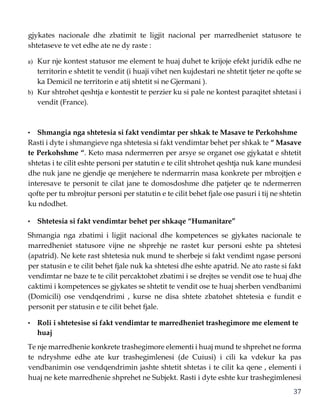37
gjykates nacionale dhe zbatimit te ligjit nacional per marredheniet statusore te
shtetaseve te vet edhe ate ne dy raste :
a) Kur nje kontest statusor me element te huaj duhet te krijoje efekt juridik edhe ne
territorin e shtetit te vendit (i huaji vihet nen kujdestari ne shtetit tjeter ne qofte se
ka Demicil ne territorin e atij shtetit si ne Gjermani ).
b) Kur shtrohet qeshtja e kontestit te perzier ku si pale ne kontest paraqitet shtetasi i
vendit (France).
• Shmangia nga shtetesia si fakt vendimtar per shkak te Masave te Perkohshme
Rasti i dyte i shmangieve nga shtetesia si fakt vendimtar behet per shkak te “ Masave
te Perkohshme “. Keto masa ndermerren per arsye se organet ose gjykatat e shtetit
shtetas i te cilit eshte personi per statutin e te cilit shtrohet qeshtja nuk kane mundesi
dhe nuk jane ne gjendje qe menjehere te ndermarrin masa konkrete per mbrojtjen e
interesave te personit te cilat jane te domosdoshme dhe patjeter qe te ndermerren
qofte per tu mbrojtur personi per statutin e te cilit behet fjale ose pasuri i tij ne shtetin
ku ndodhet.
• Shtetesia si fakt vendimtar behet per shkaqe “Humanitare”
Shmangia nga zbatimi i ligjit nacional dhe kompetences se gjykates nacionale te
marredheniet statusore vijne ne shprehje ne rastet kur personi eshte pa shtetesi
(apatrid). Ne kete rast shtetesia nuk mund te sherbeje si fakt vendimt ngase personi
per statusin e te cilit behet fjale nuk ka shtetesi dhe eshte apatrid. Ne ato raste si fakt
vendimtar ne baze te te cilit percaktohet zbatimi i se drejtes se vendit ose te huaj dhe
caktimi i kompetences se gjykates se shtetit te vendit ose te huaj sherben vendbanimi
(Domicili) ose vendqendrimi , kurse ne disa shtete zbatohet shtetesia e fundit e
personit per statusin e te cilit behet fjale.
• Roli i shtetesise si fakt vendimtar te marredheniet trashegimore me element te
huaj
Te nje marredhenie konkrete trashegimore elementi i huaj mund te shprehet ne forma
te ndryshme edhe ate kur trashegimlenesi (de Cuiusi) i cili ka vdekur ka pas
vendbanimin ose vendqendrimin jashte shtetit shtetas i te cilit ka qene , elementi i
huaj ne kete marredhenie shprehet ne Subjekt. Rasti i dyte eshte kur trashegimlenesi
 