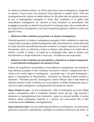 38
ka vdekur ne shtetetin shtetas i te cilit ka qene kurse masa trashegimore e tij gjendet
ne shtetin e huaj ne kete rast elementi i hauj shprehet ne objekt. Rasti i trete kur
trashegimlenesi ka vdekur ne shtetin shtetas i te cilit eshte edhe aty gjendet pasuria e
tij por si trashegimtare paraqiten te huajt. Roli vendimtar te te gjitha keto
marredhenia trashegimore me element te huaj konsiston ne percaktimin dhe
pergjigjjen ne pyetjen se shtetasi i huaj mund te trashegoje sipas ciles se drejte dhe se
per shqyrtimin e trashegimise a do te jete kompetente gjykata e shtetit te vendit apo
gjykata e huaj.
• Shtetesia si fakt vendimtar per gezimin e te drejtave trashegimore
Ushtrimi (gezimi) i te drejtave trashegimore paraqitet si fakt vendimtar ne rastet kur
i huaji duhet te gezoje te drejtat trashegimore edhe ndaj shtetasit te vendit edhe ndaj
te huajit. Kurse te marredheniet statusore ushtrimi i te drejtave statusore te te hujave
konsistonte vetem ne ushtrimin e ketyre te drejtave ndaj shtetasve te vendit dhe ne
shtetin e vendit. E drejta e te huajit qe te trashegoje edhe sipas te drejtes sone
konsiderohet si e drejte relativisht e rezervuar , e kushtezuar me reciprocitet.
• Shtetesia si fakt vendimtar per percaktimin e zbatimit te se drejtes kompetente
te marredheniet trashegimore me element te huaj
Lidhur me rregullimin e permbajtjes se marredhenieve trashegimore me element te
huaj shtetesia paraqitet si fakt vendimtar kryesisht te shtetet e emigracionit dhe e
cakton p.sh: rendin ligjor te trashegimise , momentin nga i cili qelet trashegimia ,
pjesen e trashegimise se detyrueshme , ekzistimit ne sistemin konkret juridik te
inistitutit : “Hereditas iaceens” (trashegimia e fjetur). Mirepo edhe te keto shtete ku
shtetesia sherben si fakt vendimtar per ta percaktuar te drejten kompetente sipas te
ciles do te qelet trashegimia e trashegimlenesit ekzsitojne dy sisteme :
Sipas sistemit te pare , ne tere trashegimine edhe te trashegimia qe ka per objekt
sendet e paluajtshme edhe te luajtshme zbatohet vetem nje ligj , ligji nacional i
shtetesise se trashegimlenesit (lex nationalis) , ngase ne sistemet juridike te ketyre
shteteve mbare trashegimia trajtohet si e njesuar (res universitas) dhe si fakt
vendimtar merret shtetesia e trashegimlenesit.
Sipas sistemit te dyte i cili e ka si pikenisje pluralitetin e trashegimise , ku mbisundon
qendrimi se pasurite e paluajtshme e perbejne sovranitetin territorial te nje shteti , te
 