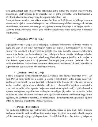 3
Si të gjitha degët tjera të së drejtës edhe DNP është lidhur me levizjet shoqerore dhe
ekonomike. DNP kerkon qe te studiohet ne te gjitha periudhat dhe formacionet e
zhvillimit ekonomiko-shoqeror qe te kuptohet zhvillimi i saj.
Paraqitja intenzive dhe masovike e marredhenieve te llojllojshme juridike private me
element te huaj dhe pamundesia qe ato marredhenie te rregullohen me deget ekzistuese
te se drejtes imponuan nevojen qe te krijohen normat dhe dega e se drejtes qe do ti
dallonte ato marredhenie te cilat jane te lidhura njekohesisht me sovranitet te shteteve
te ndryshme.
• Zanafilla e DNP ne Rome
Njelloj sikurse te te drejtat civile te huajve , burimet e shkruara te se drejtes romake na
bejne me dije se ato kane permbajtur norma qe mund te konsiderohen si nje lloj i
normave te konfliktit te ligjeve por megjithate ende nuk mund te konsiderohet se jane
norma te se drejtes nderkombetare private. Edhe pse e drejta romake nuk ka permbajtur
norma te kolizionit ne kuptimin klasik megjithate disa raporte juridike te te huajve qe
jane krijuar sipas statutit te tij personal (lex origo) jane pranuar (njohur) edhe ne
territorin e Romes. Padyshim superioriteti ekonomik i shtetit romak ka ndikuar edhe ne
superioritetin e jurdiksionit dhe te drejtes romake.
• Zhvillimi i DNP ne Greqi
E drejta e huaj nuk eshte zbatuar ne Greqi. Gjykatat e kane zbatuar te drejten e vet – Lex
Fori. Por ka pasur raste kur e drejta ( e drejta e polisit tjeter) eshte marre parasysh ,
keshtu per shembull , ne nje konflikt rreth hartimit te testamentit , thekson se do te
arrihej rezultati i njejte sikur te zbatohej e drejta e venbanimit ku ka jetuar testatori dhe
e ka hartuar ashtu edhe sipas te drejtes nacionale (trashegimlenesit) e gjithashtu edhe
sipas te se drejtes se te paditurit te trashegimtareve ligjor ( ky eshte rast ne te cilin thuhet
se duhet te behet zbatimi i te drejtes se huaj).Gjithashtu ne marredheniet tregtare me
Egjiptin , ne kontrata u percaktua ne rast kontesti , kompetente per zgjidhjen e tij ishte
shteti ne gjuhen e te cilit ishte shkruar kontrata.
• Parimi i Personaliteti
Pas pushtimit te Romes nga fiset barbare pushteti qendror ka qene tejet i dobet te mund
ta zbatoje sistemin unik juridik ne tere territorin per te gjithe pjesetaret e shtetit , aq me
pak ka qene ne gjendje qe zgjidh problemet e konfliktit te llojeve. Per kete arsye si parim
 