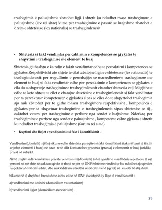 39
trashegimia e paluajtshme zbatohet ligji i shtetit ku ndodhet masa trashegimore e
paluajtshme (lex rei sitae) kurse per trashegimine e pasure se luajtshme zbatohet e
drejta e shtetesise (lex nationalis) se trashegimlenesit.
• Shtetesia si fakt vendimtar per caktimin e kompetences se gjykates te
shqyrtimi i trashegimise me element te huaj
Shtetesia gjithashtu e ka rolin e faktit vendimtar edhe te percaktimi i kompetences se
gjykates.Respektivisht ato shtete te cilat zbatojne ligjin e shtetesise (lex nationalis) te
trashegimlenesit per rregullimin e permbajtjes se marredhenieve trashegimore me
element te huaj si fakt vendimtar edhe per percaktimin e kompetences se gjykates e
cila do ta shqyrtoje trashegimine e trashegimlenesit zbatohet shtetesia e tij. Megjithate
edhe te keto shtete te cilet e zbatojne shtetesine e trashegimlenesit si fakt vendimtar
per ta percaktuar kompetencen e gjykates sipas se ciles do te shqyrtohet trashegimia
ajo nuk zbatohet per te gjithe masen trashegimore respektivisht , kompetenca e
gjykates per ta shqyrtuar trashegimine e trashegimlenesit sipas shtetesise se tij ,
caktohet vetem per trashegimine e perbere nga sendet e luajtshme. Nderkaq per
trashegimine e perbere nga sendet e paluajtshme , kompetente eshte gjykata e shtetit
ku ndodhet trashegimia e paluajtshme (forum rei sitae)
• Kuptimi dhe llojet e vendbanimit si fakt i identifikimit –
Vendbanimi(domicili) njëlloj sikurse edhe shtetësia paraqitet si fakt identifikimi (fakt në bazë të të cilit
krijohet elementi i huaj) në bazë të të cilit konstatohet prezenca (prania) e elementit të huaj juridiko-
privat në subjekt.
Në të drejtën ndërkombëtare private vendbanimi(domicili) është qendër e mardhënieve jetësore të një
personi në një shtet të caktuar,që do të thotë se për të DNP është me rëndësi se ku ndodhet ajo qendër
respektivisht në cilin shtet, dhe nuk është me rëndësi se në cilin vend (qytet) në kuadër të atij shteti.
Sikurse në të drejtën e brendshme ashtu edhe në DNP ekzistojnë dy lloje të vendbanimit :
a)vendbanimi me dëshirë (domicilium voluntarium)
b)vendbanimi ligjor (domicilium necesarium)
 