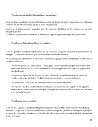 40
• Vendbanimi me dëshirë (domicilium voluntarium) -
Është qendra e mardhënieve jetësore të një personi në një shtet,e cila krijohet kur një person gjithmonë
vendoset në atë shtet me qëllim që aty të banoj përgjithmonë.
Mirëpo jo të gjitha shtetet i pranojnë këto dy elemente: 1)Qëllimi që të vendoset në një shtet
përgjithmonë dhe
2)Vendosja e përhershme në atë shtet. (Cilësimi para gjykatës gjithmonë zgjidhet sipas lex fori)
- Vendbanimi ligjor (domicilium necesarium) -
Është ajo qendër e mardhënieve jetësore që me ligj I caktohet kategorisë së caktuar të personave në një
shtet për t’u mbrojtur interesat e tyre si dhe interesat e rrethit ku jetojnë ata.
Në sistemet juridike të shteteve të ndryshme vendbanimi ligjor parashihet për kategori të ndryshme të
personave, dhe ata :
- Për persona që nuk kanë zotësi veprimi - në të gjitha shtetet konsiderohen personat e mitur dhe
personat e sëmurë psiqik, kurse në disa shtete edhe plangprishësit dhe pijanecët që janë vënë
nën kujdestari.
- Përfaqësuaesit diplomatik dhe personat me status diplomatik – konsiderohen se kanë banim në
vendin e shtetit ku shërbejnë. Për këtë çështje nuk shqyrtohet problemi i cilësimit.
- Për funksionarët e lartë – në disa shtete parashihet vendbanim i veçantë
- Për tregtarët – në disa shtete caktohet vendbanimi special,aty ku janë regjistruar në regjistrin
tregtar ose ku e kanë selinë kryesore, por vetëm për mardhënie që janë të lidhura me ushtrimin
e veprimtarisë tregtare.
- Vendbanimi sipas origjinës –
Êshtë një lloj i veçantë i vendbanimit ligjor,i cili ekziston në disa shtete anglo-saksone. Krijohet nga
momenti i lindjes,nuk ndryshohet me fitimin e zotësisë së veprimit (moshes madhore) dhe e përcjellë
personin deri në vdekje. Ai caktohet në atë shtet ku e ka vendbanimin prindi (i ati) i tij në momentin e
lindjes së femiut.
 
