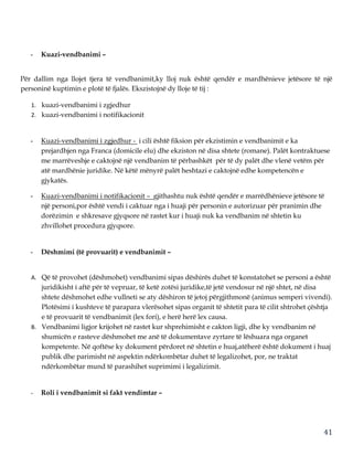 41
- Kuazi-vendbanimi –
Për dallim nga llojet tjera të vendbanimit,ky lloj nuk është qendër e mardhënieve jetësore të një
personinë kuptimin e plotë të fjalës. Ekszistojnë dy lloje të tij :
1. kuazi-vendbanimi i zgjedhur
2. kuazi-vendbanimi i notifikacionit
- Kuazi-vendbanimi i zgjedhur - i cili është fiksion për ekzistimin e vendbanimit e ka
prejardhjen nga Franca (domicile elu) dhe ekziston në disa shtete (romane). Palët kontraktuese
me marrëveshje e caktojnë një vendbanim të përbashkët për të dy palët dhe vlenë vetëm për
atë mardhënie juridike. Në këtë mënyrë palët heshtazi e caktojnë edhe kompetencën e
gjykatës.
- Kuazi-vendbanimi i notifikacionit – gjithashtu nuk është qendër e marrëdhënieve jetësore të
një personi,por është vendi i caktuar nga i huaji për personin e autorizuar për pranimin dhe
dorëzimin e shkresave gjyqsore në rastet kur i huaji nuk ka vendbanim në shtetin ku
zhvillohet procedura gjyqsore.
- Dëshmimi (të provuarit) e vendbanimit –
A. Që të provohet (dëshmohet) vendbanimi sipas dëshirës duhet të konstatohet se personi a është
juridikisht i aftë për të vepruar, të ketë zotësi juridike,të jetë vendosur në një shtet, në disa
shtete dëshmohet edhe vullneti se aty dëshiron të jetoj përgjithmonë (animus semperi vivendi).
Plotësimi i kushteve të parapara vlerësohet sipas organit të shtetit para të cilit shtrohet çështja
e të provuarit të vendbanimit (lex fori), e herë herë lex causa.
B. Vendbanimi ligjor krijohet në rastet kur shprehimisht e cakton ligji, dhe ky vendbanim në
shumicën e rasteve dëshmohet me anë të dokumentave zyrtare të lëshuara nga organet
kompetente. Në qoftëse ky dokument përdoret në shtetin e huaj,atëherë është dokument i huaj
publik dhe parimisht në aspektin ndërkombëtar duhet të legalizohet, por, ne traktat
ndërkombëtar mund të parashihet suprimimi i legalizimit.
- Roli i vendbanimit si fakt vendimtar –
 